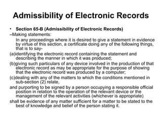 Admissibility of Electronic Records
• Section 65-B (Admissibility of Electronic Records)
–Making statements:
    In any proceedings where it is desired to give a statement in evidence
    by virtue of this section, a certificate doing any of the following things,
    that is to say-
(a)identifying the electronic record containing the statement and
    describing the manner in which it was produced;
(b)giving such particulars of any device involved in the production of that
    electronic record as may be appropriate for the purpose of showing
    that the electronic record was produced by a computer;
(c)dealing with any of the matters to which the conditions mentioned in
    sub-section (2) relate,
and purporting to be signed by a person occupying a responsible official
    position in relation to the operation of the relevant device or the
    management of the relevant activities (whichever is appropriate)
shall be evidence of any matter sufficient for a matter to be stated to the
    best of knowledge and belief of the person stating it.
 