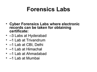Forensics Labs

• Cyber Forensics Labs where electronic
  records can be taken for obtaining
  certificate:
• –3 Labs at Hyderabad
• –1 Lab at Trivandrum
• –1 Lab at CBI, Delhi
• –1 Lab at Himachal
• –1 Lab at Ahmadabad
• –1 Lab at Mumbai
 