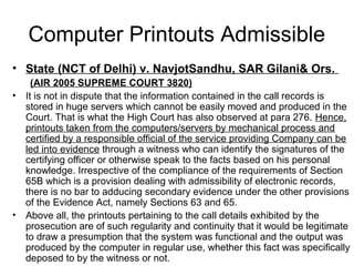 Computer Printouts Admissible
• State (NCT of Delhi) v. NavjotSandhu, SAR Gilani& Ors.
      (AIR 2005 SUPREME COURT 3820)
•   It is not in dispute that the information contained in the call records is
    stored in huge servers which cannot be easily moved and produced in the
    Court. That is what the High Court has also observed at para 276. Hence,
    printouts taken from the computers/servers by mechanical process and
    certified by a responsible official of the service providing Company can be
    led into evidence through a witness who can identify the signatures of the
    certifying officer or otherwise speak to the facts based on his personal
    knowledge. Irrespective of the compliance of the requirements of Section
    65B which is a provision dealing with admissibility of electronic records,
    there is no bar to adducing secondary evidence under the other provisions
    of the Evidence Act, namely Sections 63 and 65.
•   Above all, the printouts pertaining to the call details exhibited by the
    prosecution are of such regularity and continuity that it would be legitimate
    to draw a presumption that the system was functional and the output was
    produced by the computer in regular use, whether this fact was specifically
    deposed to by the witness or not.
 