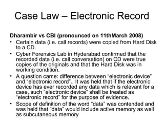 Case Law – Electronic Record
Dharambir vs CBI (pronounced on 11thMarch 2008)
• Certain data (i.e. call records) were copied from Hard Disk
  to a CD.
• Cyber Forensics Lab in Hyderabad confirmed that the
  recorded data (i.e. call conversation) on CD were true
  copies of the originals and that the Hard Disk was in
  working condition.
• A question came: difference between “electronic device”
  and “electronic record”.. It was held that if the electronic
  device has ever recorded any data which is relevant for a
  case, such “electronic device” shall be treated as
  “electronic record” for the purpose of evidence.
• Scope of definition of the word “data” was contended and
  was held that “data” would include active memory as well
  as subcutaneous memory
 
