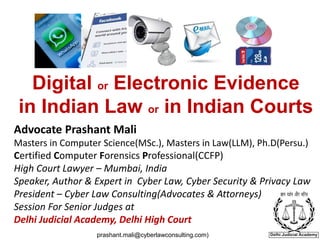 Digital or Electronic Evidence
in Indian Law or in Indian Courts
Advocate Prashant Mali
Masters in Computer Science(MSc.), Masters in Law(LLM), Ph.D(Persu.)
Certified Computer Forensics Professional(CCFP)
High Court Lawyer – Mumbai, India
Speaker, Author & Expert in Cyber Law, Cyber Security & Privacy Law
President – Cyber Law Consulting(Advocates & Attorneys)
Session For Senior Judges at
Delhi Judicial Academy, Delhi High Court
prashant.mali@cyberlawconsulting.com)
 