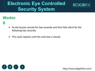 http://www.edgefxkits.com/
Workin
g
 So the buzzer sounds for two seconds and then falls silent for the
following two seconds.
 This cycle repeats until the cash box is closed.
Electronic Eye Controlled
Security System
 