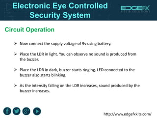 http://www.edgefxkits.com/
 Now connect the supply voltage of 9v using battery.
 Place the LDR in light. You can observe no sound is produced from
the buzzer.
 Place the LDR in dark, buzzer starts ringing. LED connected to the
buzzer also starts blinking.
 As the intensity falling on the LDR increases, sound produced by the
buzzer increases.
Circuit Operation
Electronic Eye Controlled
Security System
 