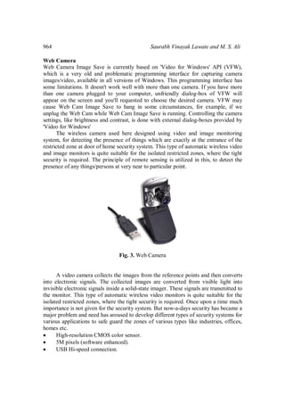 964 Saurabh Vinayak Lawate and M. S. Ali
Web Camera
Web Camera Image Save is currently based on 'Video for Windows' API (VFW),
which is a very old and problematic programming interface for capturing camera
images/video, available in all versions of Windows. This programming interface has
some limitations. It doesn't work well with more than one camera. If you have more
than one camera plugged to your computer, unfriendly dialog-box of VFW will
appear on the screen and you'll requested to choose the desired camera. VFW may
cause Web Cam Image Save to hang in some circumstances, for example, if we
unplug the Web Cam while Web Cam Image Save is running. Controlling the camera
settings, like brightness and contrast, is done with external dialog-boxes provided by
'Video for Windows'
The wireless camera used here designed using video and image monitoring
system, for detecting the presence of things which are exactly at the entrance of the
restricted zone at door of home security system. This type of automatic wireless video
and image monitors is quite suitable for the isolated restricted zones, where the tight
security is required. The principle of remote sensing is utilized in this, to detect the
presence of any things/persons at very near to particular point.
Fig. 3. Web Camera
A video camera collects the images from the reference points and then converts
into electronic signals. The collected images are converted from visible light into
invisible electronic signals inside a solid-state imager. These signals are transmitted to
the monitor. This type of automatic wireless video monitors is quite suitable for the
isolated restricted zones, where the tight security is required. Once upon a time much
importance is not given for the security system. But now-a-days security has became a
major problem and need has aroused to develop different types of security systems for
various applications to safe guard the zones of various types like industries, offices,
homes etc.
 High-resolution CMOS color sensor.
 5M pixels (software enhanced).
 USB Hi-speed connection.
 