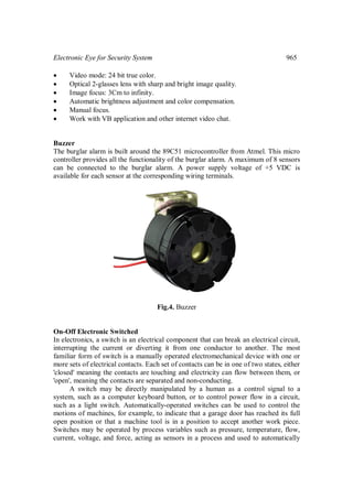 Electronic Eye for Security System 965
 Video mode: 24 bit true color.
 Optical 2-glasses lens with sharp and bright image quality.
 Image focus: 3Cm to infinity.
 Automatic brightness adjustment and color compensation.
 Manual focus.
 Work with VB application and other internet video chat.
Buzzer
The burglar alarm is built around the 89C51 microcontroller from Atmel. This micro
controller provides all the functionality of the burglar alarm. A maximum of 8 sensors
can be connected to the burglar alarm. A power supply voltage of +5 VDC is
available for each sensor at the corresponding wiring terminals.
Fig.4. Buzzer
On-Off Electronic Switched
In electronics, a switch is an electrical component that can break an electrical circuit,
interrupting the current or diverting it from one conductor to another. The most
familiar form of switch is a manually operated electromechanical device with one or
more sets of electrical contacts. Each set of contacts can be in one of two states, either
'closed' meaning the contacts are touching and electricity can flow between them, or
'open', meaning the contacts are separated and non-conducting.
A switch may be directly manipulated by a human as a control signal to a
system, such as a computer keyboard button, or to control power flow in a circuit,
such as a light switch. Automatically-operated switches can be used to control the
motions of machines, for example, to indicate that a garage door has reached its full
open position or that a machine tool is in a position to accept another work piece.
Switches may be operated by process variables such as pressure, temperature, flow,
current, voltage, and force, acting as sensors in a process and used to automatically
 