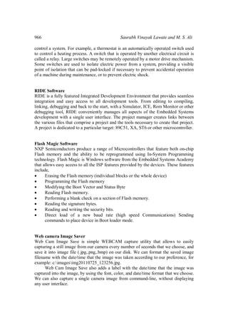 966 Saurabh Vinayak Lawate and M. S. Ali
control a system. For example, a thermostat is an automatically operated switch used
to control a heating process. A switch that is operated by another electrical circuit is
called a relay. Large switches may be remotely operated by a motor drive mechanism.
Some switches are used to isolate electric power from a system, providing a visible
point of isolation that can be pad-locked if necessary to prevent accidental operation
of a machine during maintenance, or to prevent electric shock.
RIDE Software
RIDE is a fully featured Integrated Development Environment that provides seamless
integration and easy access to all development tools. From editing to compiling,
linking, debugging and back to the start, with a Simulator, ICE, Rom Monitor or other
debugging tool, RIDE conveniently manages all aspects of the Embedded Systems
development with a single user interface. The project manager creates links between
the various files that comprise a project and the tools necessary to create that project.
A project is dedicated to a particular target: 89C51, XA, ST6 or other microcontroller.
Flash Magic Software
NXP Semiconductors produce a range of Microcontrollers that feature both on-chip
Flash memory and the ability to be reprogrammed using In-System Programming
technology. Flash Magic is Windows software from the Embedded Systems Academy
that allows easy access to all the ISP features provided by the devices. These features
include,
 Erasing the Flash memory (individual blocks or the whole device)
 Programming the Flash memory
 Modifying the Boot Vector and Status Byte
 Reading Flash memory.
 Performing a blank check on a section of Flash memory.
 Reading the signature bytes.
 Reading and writing the security bits.
 Direct load of a new baud rate (high speed Communications) Sending
commands to place device in Boot loader mode.
Web camera Image Saver
Web Cam Image Save is simple WEBCAM capture utility that allows to easily
capturing a still image from our camera every number of seconds that we choose, and
save it into image file (.jpg,.png,.bmp) on our disk. We can format the saved image
filename with the date/time that the image was taken according to our preference, for
example: c:imagesimg20110725_123256.jpg.
Web Cam Image Save also adds a label with the date/time that the image was
captured into the image, by using the font, color, and date/time format that we choose.
We can also capture a single camera image from command-line, without displaying
any user interface.
 