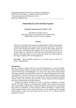 International Journal of Electronic and Electrical Engineering.
ISSN 0974-2174 Volume 7, Number 9 (2014), pp. 961-970
© International Research Publication House
http://www.irphouse.com
Electronic Eye for Security System
Saurabh Vinayak Lawate1
and M. S. Ali2
M.E (Electrical & Electronics)
Department of Electrical and Electronics Engineering,
PRMCEAM, Amravati University, Badnera
Abstract
Electronic eye describes the design and implementation of Door image capture
using Microcontroller based security system for home and offices. It provides
the user with efficient and reliable security system for Door image capture for
home, offices and industries that supports the use of an sensor at the door to
send the signals to control unit of electronic eye with buzzer alarm for security
purpose with image capture as soon as the door opens with image capture at
the output of laptop or PC with VB application.
Keywords— Microcontroller, Electronic eye, security system, control unit,
sensor, VB application.
Introduction
Security is primary concern with day to day life and properties in our environment.
This paper describes effective security alarm system that can monitor image capture
system with the help of VB application. As soon as door opens sensor gets activated
with image captured with help of Web camera in PC captured image gets saved within
VB application. It also serves function of sensing and detecting false intrusion (using
input sensory device and gives early warning devices alarm and remotely controlled
security system). The term false intrusion here is used to mean any form of attempt to
gain entry without proper pre design protocols.
Robbery has become common in our day to day life. Countering it, Security
systems with Web cameras are commercially available. These systems are powered
entire time and they capture videos, images throughout the day and hence consuming
large amount of electricity. In most the places remote surveillance is needed. These
system captured image as door opens alarm gets on with transferring data through
microcontroller control unit with image can be seen on PC or Laptop with VB
application software.
 