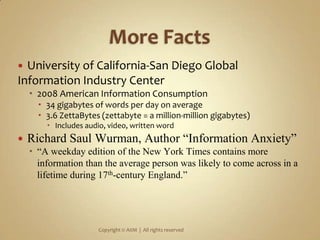 More FactsUniversity of California-San Diego Global Information Industry Center2008 American Information Consumption 34 gigabytes of words per day on average3.6 ZettaBytes (zettabyte = a million-million gigabytes)Includes audio, video, written wordRichard Saul Wurman, Author “Information Anxiety” “A weekday edition of the New York Times contains more information than the average person was likely to come across in a lifetime during 17th-century England.”