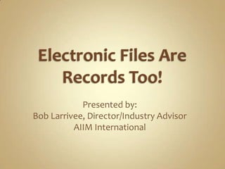 Electronic Files Are Records Too! Presented by: Bob Larrivee, Director/Industry Advisor AIIM International 