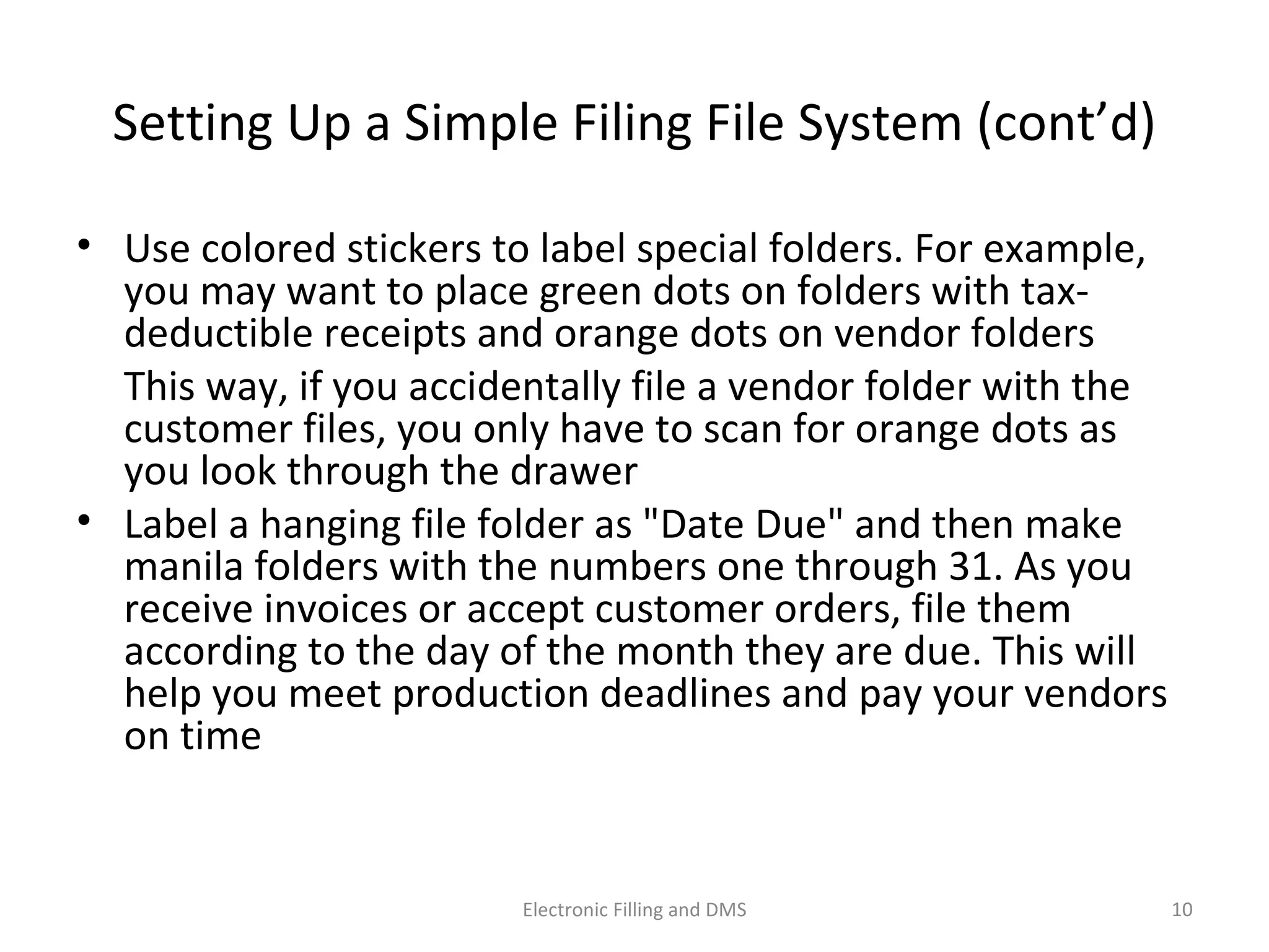 Se_ng	
  Up	
  a	
  Simple	
  Filing	
  File	
  System	
  (cont’d)	
  
•  Use	
  colored	
  s9ckers	
  to	
  label	
  special	
  folders.	
  For	
  example,	
  
you	
  may	
  want	
  to	
  place	
  green	
  dots	
  on	
  folders	
  with	
  tax-­‐
deduc9ble	
  receipts	
  and	
  orange	
  dots	
  on	
  vendor	
  folders	
  
	
   This	
  way,	
  if	
  you	
  accidentally	
  ﬁle	
  a	
  vendor	
  folder	
  with	
  the	
  
customer	
  ﬁles,	
  you	
  only	
  have	
  to	
  scan	
  for	
  orange	
  dots	
  as	
  you	
  
look	
  through	
  the	
  drawer	
  
•  Label	
  a	
  hanging	
  ﬁle	
  folder	
  as	
  "Date	
  Due"	
  and	
  then	
  make	
  
manila	
  folders	
  with	
  the	
  numbers	
  one	
  through	
  31.	
  As	
  you	
  
receive	
  invoices	
  or	
  accept	
  customer	
  orders,	
  ﬁle	
  them	
  
according	
  to	
  the	
  day	
  of	
  the	
  month	
  they	
  are	
  due.	
  This	
  will	
  
help	
  you	
  meet	
  produc9on	
  deadlines	
  and	
  pay	
  your	
  vendors	
  
on	
  9me	
  
10	
  Electronic	
  Filling	
  and	
  DMS	
  
 