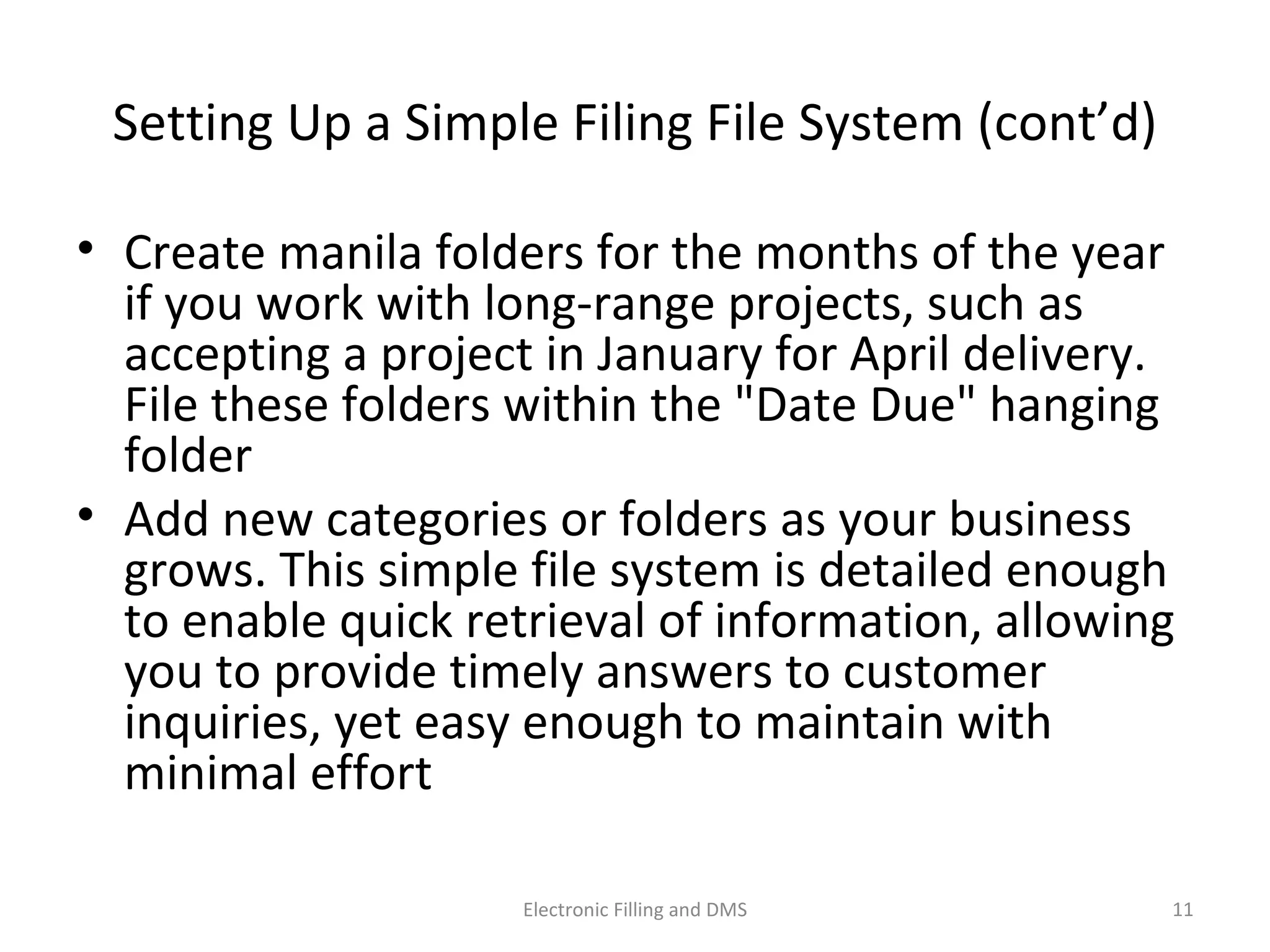 Se_ng	
  Up	
  a	
  Simple	
  Filing	
  File	
  System	
  (cont’d)	
  
•  Create	
  manila	
  folders	
  for	
  the	
  months	
  of	
  the	
  year	
  
if	
  you	
  work	
  with	
  long-­‐range	
  projects,	
  such	
  as	
  
accep9ng	
  a	
  project	
  in	
  January	
  for	
  April	
  delivery.	
  
File	
  these	
  folders	
  within	
  the	
  "Date	
  Due"	
  hanging	
  
folder	
  
•  Add	
  new	
  categories	
  or	
  folders	
  as	
  your	
  business	
  
grows.	
  This	
  simple	
  ﬁle	
  system	
  is	
  detailed	
  enough	
  
to	
  enable	
  quick	
  retrieval	
  of	
  informa9on,	
  allowing	
  
you	
  to	
  provide	
  9mely	
  answers	
  to	
  customer	
  
inquiries,	
  yet	
  easy	
  enough	
  to	
  maintain	
  with	
  
minimal	
  eﬀort	
  
11	
  Electronic	
  Filling	
  and	
  DMS	
  
 