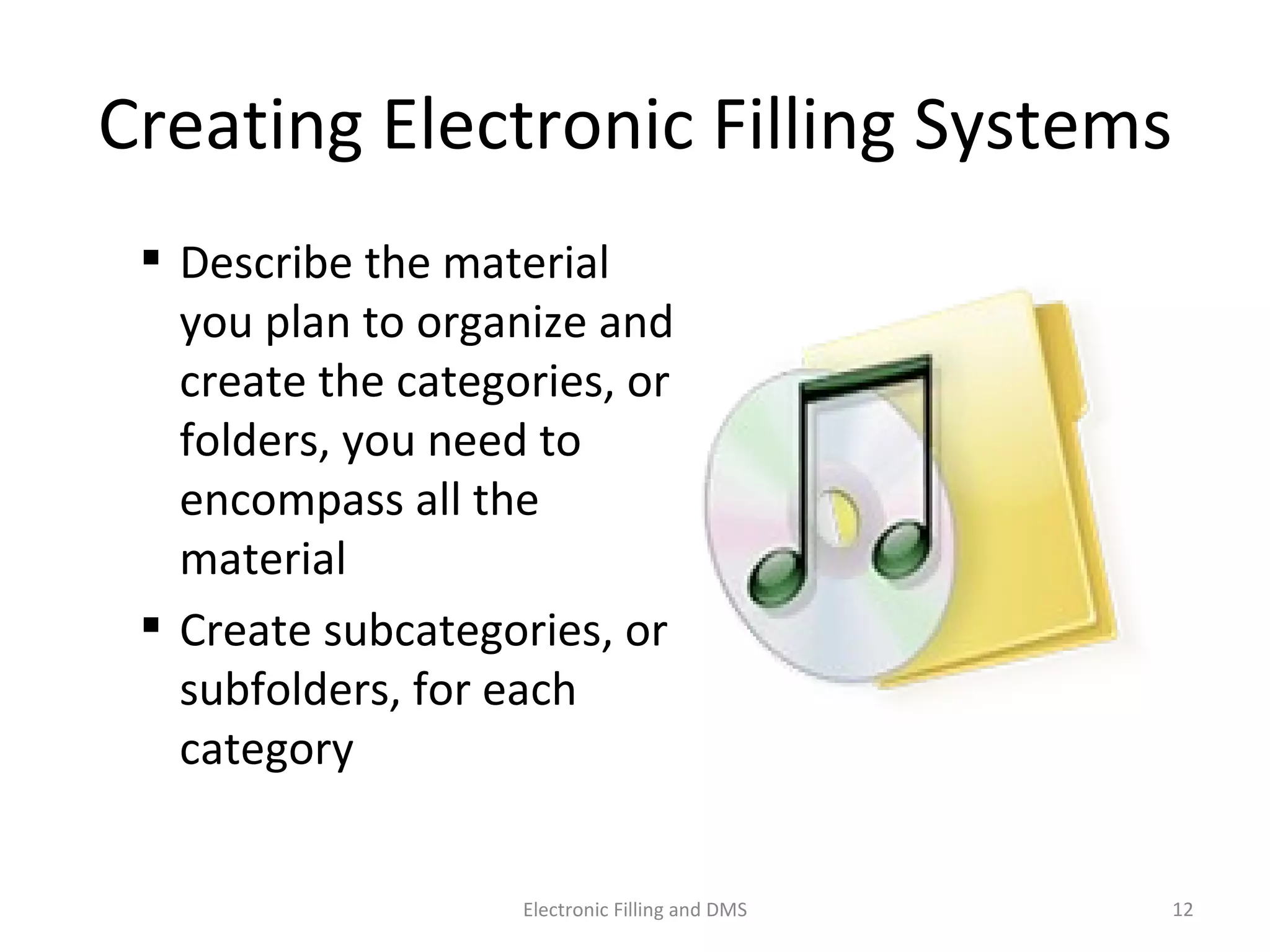 Crea9ng	
  Electronic	
  Filling	
  Systems	
  
 Describe	
  the	
  material	
  
you	
  plan	
  to	
  organize	
  and	
  
create	
  the	
  categories,	
  or	
  
folders,	
  you	
  need	
  to	
  
encompass	
  all	
  the	
  
material	
  
 Create	
  subcategories,	
  or	
  
subfolders,	
  for	
  each	
  
category	
  
12	
  Electronic	
  Filling	
  and	
  DMS	
  
 