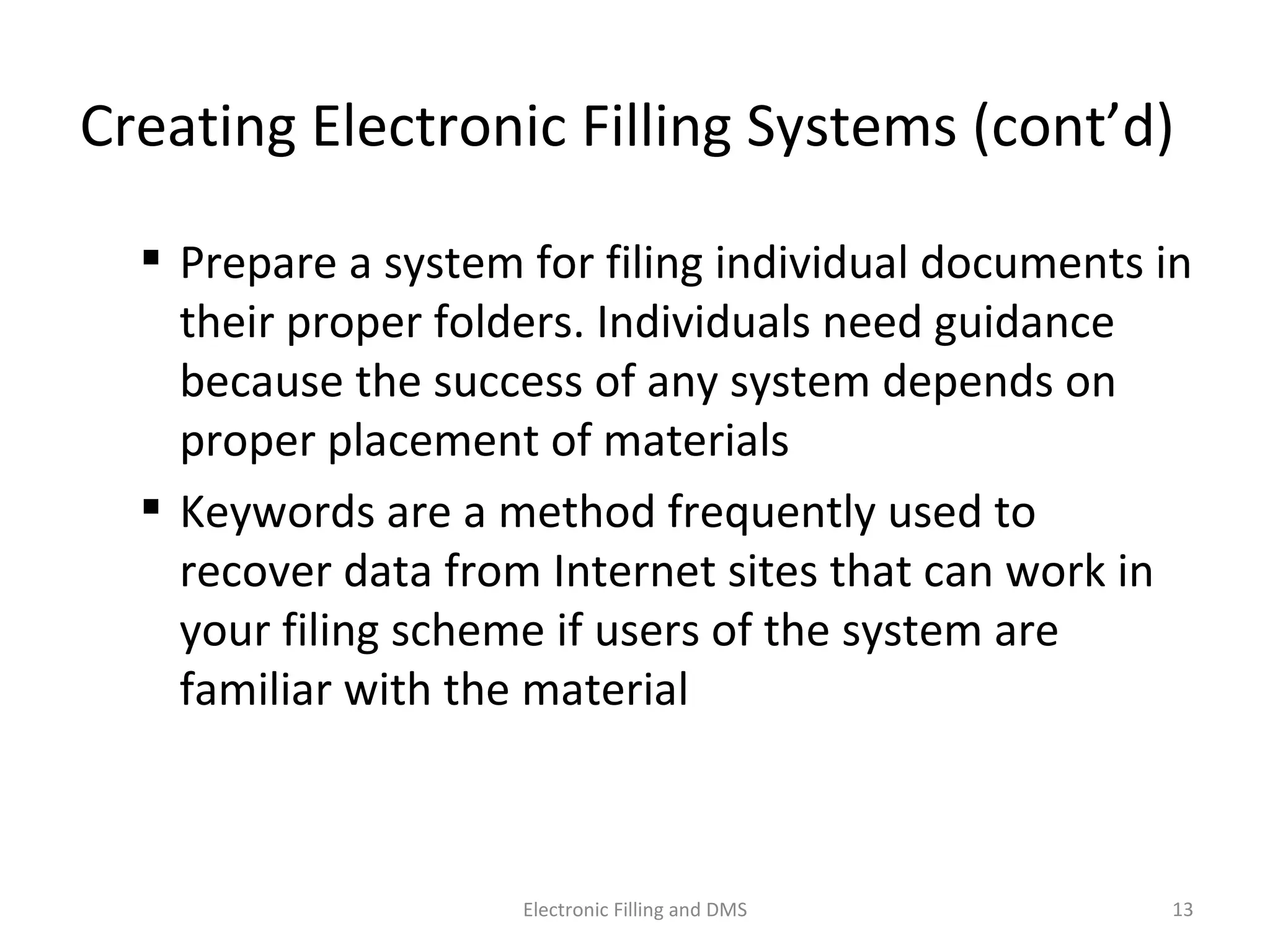 Crea9ng	
  Electronic	
  Filling	
  Systems	
  (cont’d)	
  	
  
 Prepare	
  a	
  system	
  for	
  ﬁling	
  individual	
  documents	
  in	
  
their	
  proper	
  folders.	
  Individuals	
  need	
  guidance	
  
because	
  the	
  success	
  of	
  any	
  system	
  depends	
  on	
  
proper	
  placement	
  of	
  materials	
  
 Keywords	
  are	
  a	
  method	
  frequently	
  used	
  to	
  
recover	
  data	
  from	
  Internet	
  sites	
  that	
  can	
  work	
  in	
  
your	
  ﬁling	
  scheme	
  if	
  users	
  of	
  the	
  system	
  are	
  
familiar	
  with	
  the	
  material	
  
13	
  Electronic	
  Filling	
  and	
  DMS	
  
 