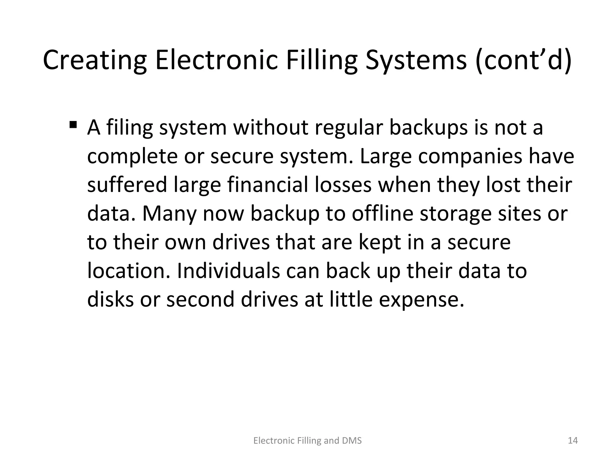 Crea9ng	
  Electronic	
  Filling	
  Systems	
  (cont’d)	
  
 A	
  ﬁling	
  system	
  without	
  regular	
  backups	
  is	
  not	
  a	
  
complete	
  or	
  secure	
  system.	
  Large	
  companies	
  have	
  
suﬀered	
  large	
  ﬁnancial	
  losses	
  when	
  they	
  lost	
  their	
  
data.	
  Many	
  now	
  backup	
  to	
  oﬄine	
  storage	
  sites	
  or	
  
to	
  their	
  own	
  drives	
  that	
  are	
  kept	
  in	
  a	
  secure	
  
loca9on.	
  Individuals	
  can	
  back	
  up	
  their	
  data	
  to	
  
disks	
  or	
  second	
  drives	
  at	
  lijle	
  expense.	
  
14	
  Electronic	
  Filling	
  and	
  DMS	
  
 