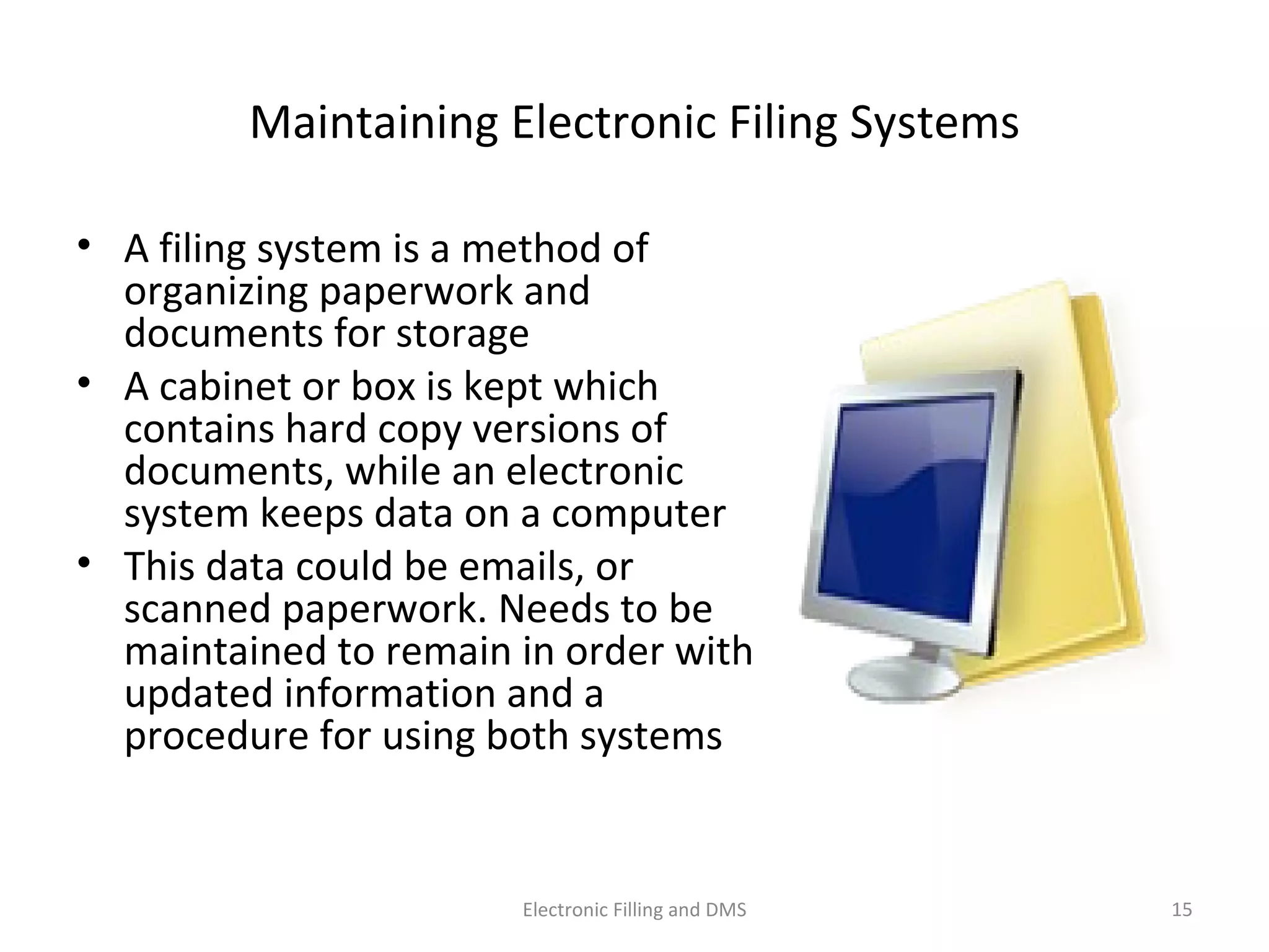 Maintaining	
  Electronic	
  Filing	
  Systems	
  
•  A	
  ﬁling	
  system	
  is	
  a	
  method	
  of	
  
organizing	
  paperwork	
  and	
  
documents	
  for	
  storage	
  
•  A	
  cabinet	
  or	
  box	
  is	
  kept	
  which	
  
contains	
  hard	
  copy	
  versions	
  of	
  
documents,	
  while	
  an	
  electronic	
  
system	
  keeps	
  data	
  on	
  a	
  computer	
  
•  This	
  data	
  could	
  be	
  emails,	
  or	
  scanned	
  
paperwork.	
  Needs	
  to	
  be	
  maintained	
  
to	
  remain	
  in	
  order	
  with	
  updated	
  
informa9on	
  and	
  a	
  procedure	
  for	
  
using	
  both	
  systems	
  
15	
  Electronic	
  Filling	
  and	
  DMS	
  
 