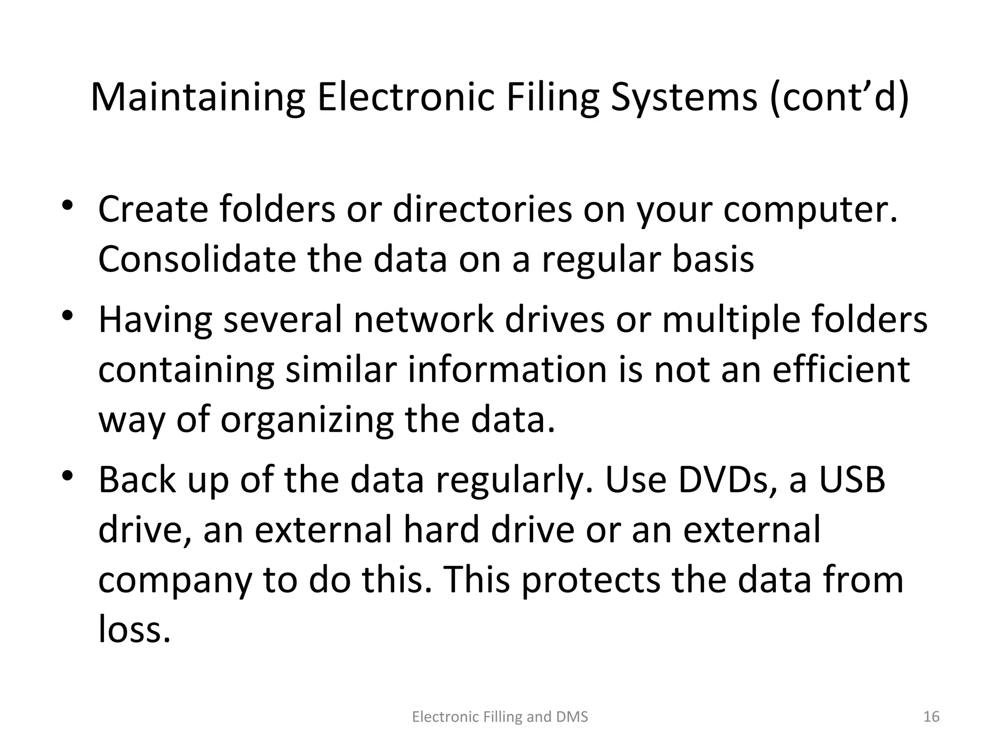 Maintaining	
  Electronic	
  Filing	
  Systems	
  (cont’d)	
  
•  Create	
  folders	
  or	
  directories	
  on	
  your	
  computer.	
  
Consolidate	
  the	
  data	
  on	
  a	
  regular	
  basis	
  	
  
•  Having	
  several	
  network	
  drives	
  or	
  mul9ple	
  folders	
  
containing	
  similar	
  informa9on	
  is	
  not	
  an	
  eﬃcient	
  
way	
  of	
  organizing	
  the	
  data.	
  
•  Back	
  up	
  of	
  the	
  data	
  regularly.	
  Use	
  DVDs,	
  a	
  USB	
  
drive,	
  an	
  external	
  hard	
  drive	
  or	
  an	
  external	
  
company	
  to	
  do	
  this.	
  This	
  protects	
  the	
  data	
  from	
  
loss.	
  
16	
  Electronic	
  Filling	
  and	
  DMS	
  
 