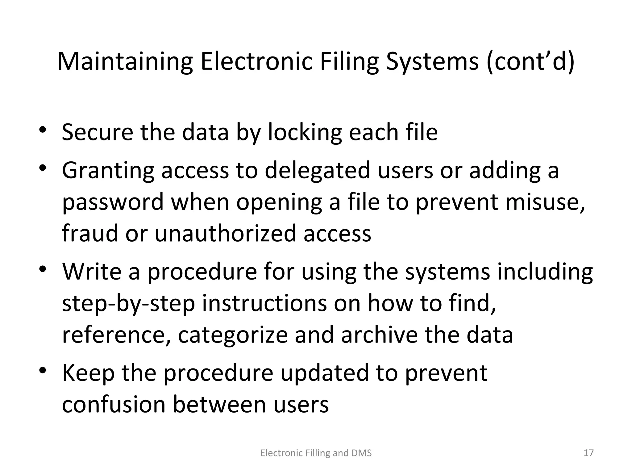 Maintaining	
  Electronic	
  Filing	
  Systems	
  (cont’d)	
  
•  Secure	
  the	
  data	
  by	
  locking	
  each	
  ﬁle	
  
•  Gran9ng	
  access	
  to	
  delegated	
  users	
  or	
  adding	
  a	
  
password	
  when	
  opening	
  a	
  ﬁle	
  to	
  prevent	
  misuse,	
  
fraud	
  or	
  unauthorized	
  access	
  
•  Write	
  a	
  procedure	
  for	
  using	
  the	
  systems	
  including	
  
step-­‐by-­‐step	
  instruc9ons	
  on	
  how	
  to	
  ﬁnd,	
  
reference,	
  categorize	
  and	
  archive	
  the	
  data	
  
•  Keep	
  the	
  procedure	
  updated	
  to	
  prevent	
  
confusion	
  between	
  users	
  
17	
  Electronic	
  Filling	
  and	
  DMS	
  
 
