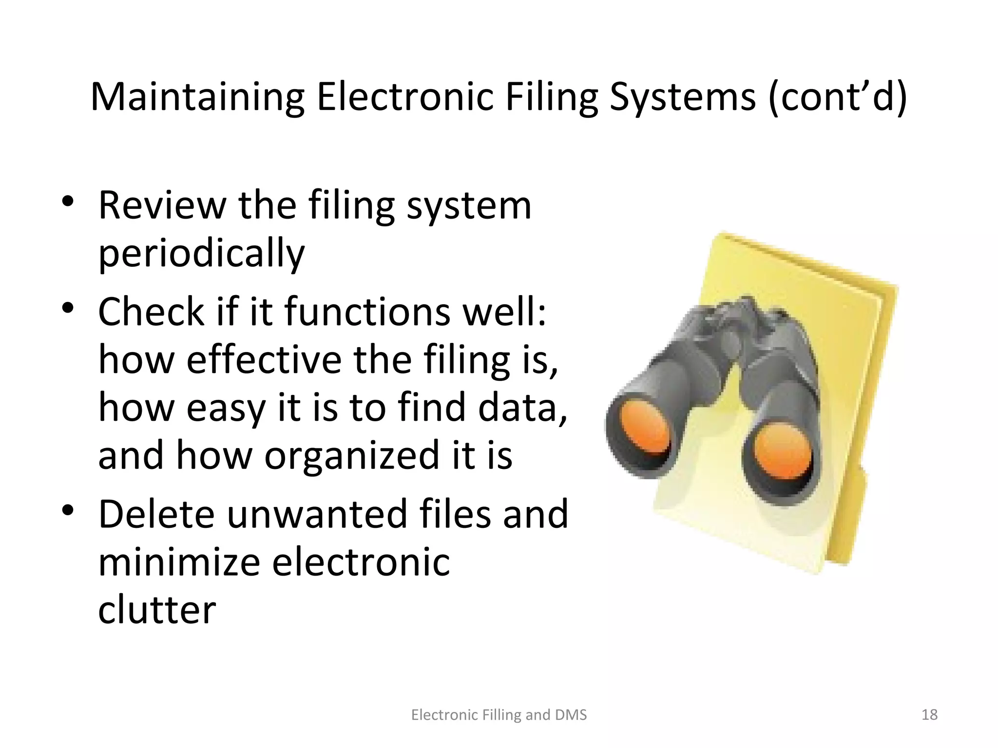 Maintaining	
  Electronic	
  Filing	
  Systems	
  (cont’d)	
  
•  Review	
  the	
  ﬁling	
  system	
  
periodically	
  
•  Check	
  if	
  it	
  func9ons	
  well:	
  
how	
  eﬀec9ve	
  the	
  ﬁling	
  is,	
  
how	
  easy	
  it	
  is	
  to	
  ﬁnd	
  data,	
  
and	
  how	
  organized	
  it	
  is	
  
•  Delete	
  unwanted	
  ﬁles	
  and	
  
minimize	
  electronic	
  
clujer	
  
18	
  Electronic	
  Filling	
  and	
  DMS	
  
 