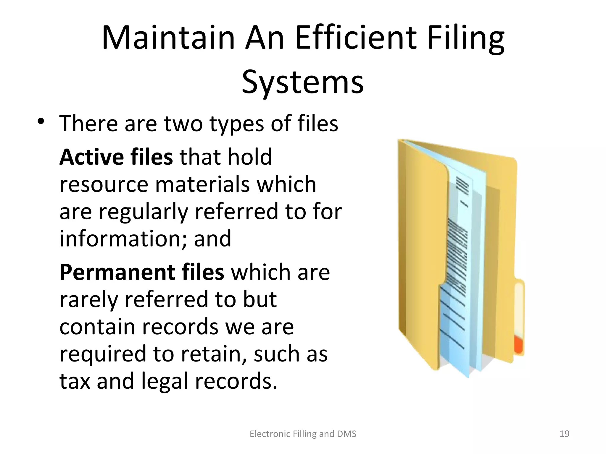 Maintain	
  An	
  Eﬃcient	
  Filing	
  Systems	
  
•  There	
  are	
  two	
  types	
  of	
  ﬁles	
  	
  
	
   Ac$ve	
  ﬁles	
  that	
  hold	
  
resource	
  materials	
  which	
  
are	
  regularly	
  referred	
  to	
  for	
  
informa9on;	
  and	
  	
  
	
   Permanent	
  ﬁles	
  which	
  are	
  
rarely	
  referred	
  to	
  but	
  
contain	
  records	
  we	
  are	
  
required	
  to	
  retain,	
  such	
  as	
  
tax	
  and	
  legal	
  records.	
  	
  
19	
  Electronic	
  Filling	
  and	
  DMS	
  
 