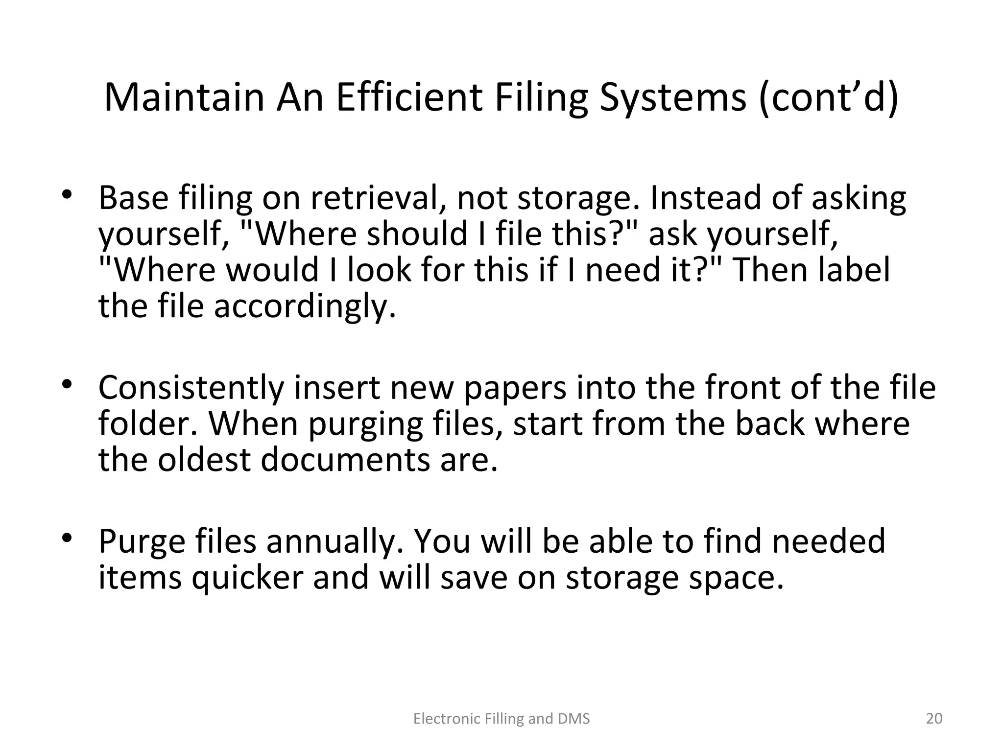 Maintain	
  An	
  Eﬃcient	
  Filing	
  Systems	
  (cont’d)	
  
•  Base	
  ﬁling	
  on	
  retrieval,	
  not	
  storage.	
  Instead	
  of	
  asking	
  
yourself,	
  "Where	
  should	
  I	
  ﬁle	
  this?"	
  ask	
  yourself,	
  
"Where	
  would	
  I	
  look	
  for	
  this	
  if	
  I	
  need	
  it?"	
  Then	
  label	
  
the	
  ﬁle	
  accordingly.	
  	
  
•  Consistently	
  insert	
  new	
  papers	
  into	
  the	
  front	
  of	
  the	
  ﬁle	
  
folder.	
  When	
  purging	
  ﬁles,	
  start	
  from	
  the	
  back	
  where	
  
the	
  oldest	
  documents	
  are.	
  	
  
•  Purge	
  ﬁles	
  annually.	
  You	
  will	
  be	
  able	
  to	
  ﬁnd	
  needed	
  
items	
  quicker	
  and	
  will	
  save	
  on	
  storage	
  space.	
  	
  
20	
  Electronic	
  Filling	
  and	
  DMS	
  
 