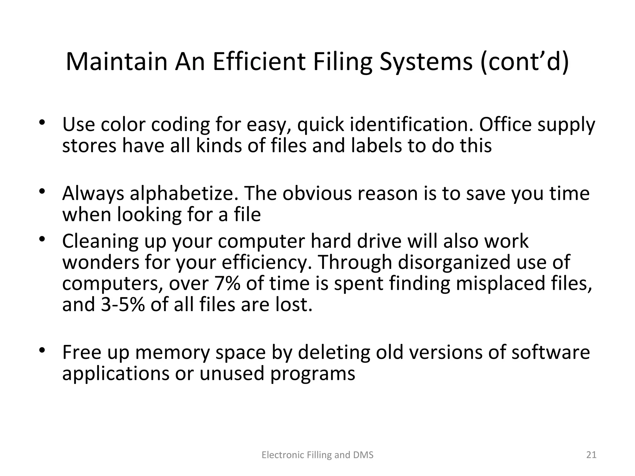 Maintain	
  An	
  Eﬃcient	
  Filing	
  Systems	
  (cont’d)	
  
•  Use	
  color	
  coding	
  for	
  easy,	
  quick	
  iden9ﬁca9on.	
  Oﬃce	
  supply	
  
stores	
  have	
  all	
  kinds	
  of	
  ﬁles	
  and	
  labels	
  to	
  do	
  this	
  
•  Always	
  alphabe9ze.	
  The	
  obvious	
  reason	
  is	
  to	
  save	
  you	
  9me	
  
when	
  looking	
  for	
  a	
  ﬁle	
  
•  Cleaning	
  up	
  your	
  computer	
  hard	
  drive	
  will	
  also	
  work	
  
wonders	
  for	
  your	
  eﬃciency.	
  Through	
  disorganized	
  use	
  of	
  
computers,	
  over	
  7%	
  of	
  9me	
  is	
  spent	
  ﬁnding	
  misplaced	
  ﬁles,	
  
and	
  3-­‐5%	
  of	
  all	
  ﬁles	
  are	
  lost.	
  	
  
•  Free	
  up	
  memory	
  space	
  by	
  dele9ng	
  old	
  versions	
  of	
  so@ware	
  
applica9ons	
  or	
  unused	
  programs	
  
21	
  Electronic	
  Filling	
  and	
  DMS	
  
 