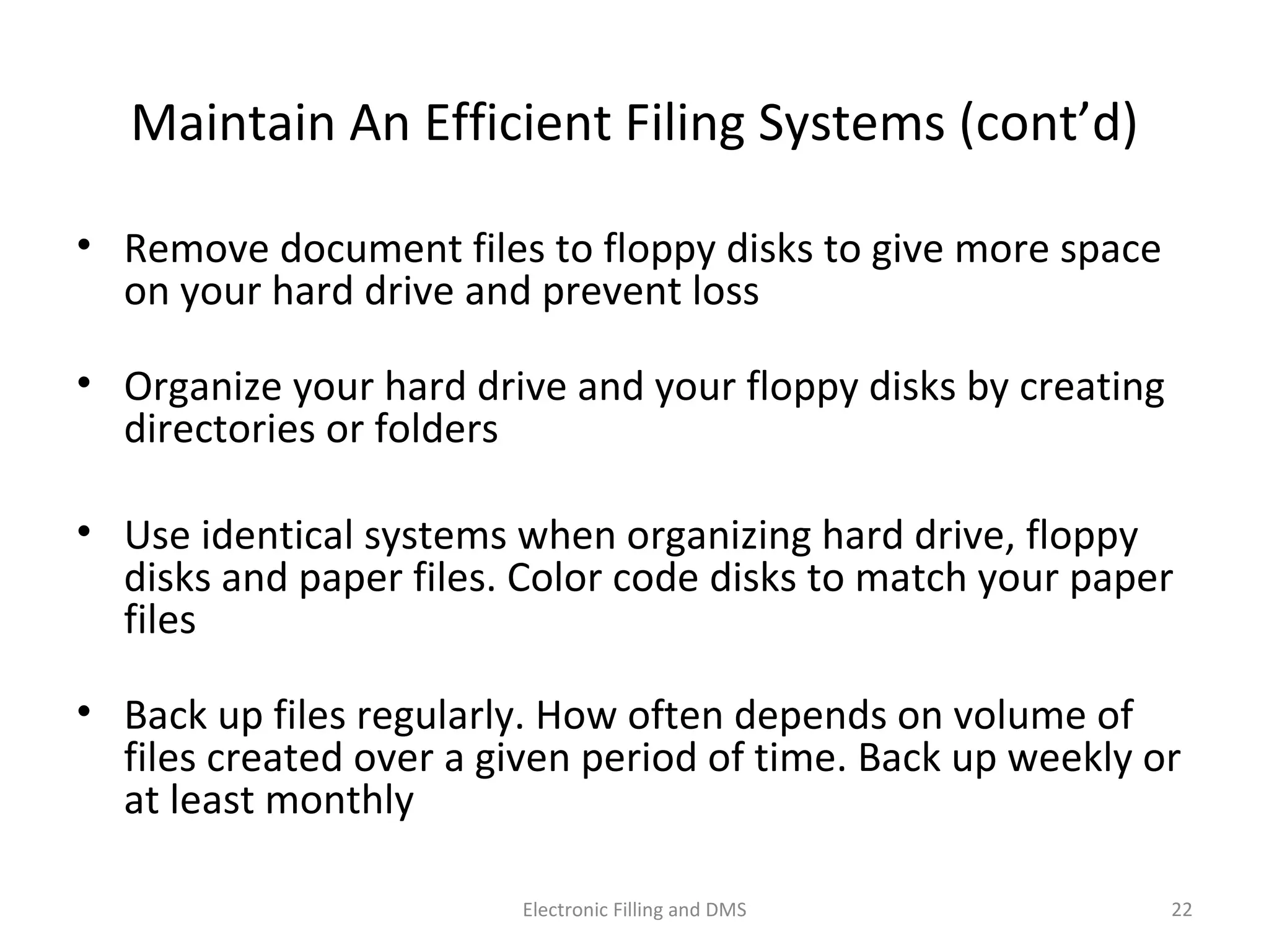 Maintain	
  An	
  Eﬃcient	
  Filing	
  Systems	
  (cont’d)	
  
•  Remove	
  document	
  ﬁles	
  to	
  ﬂoppy	
  disks	
  to	
  give	
  more	
  space	
  
on	
  your	
  hard	
  drive	
  and	
  prevent	
  loss	
  
•  Organize	
  your	
  hard	
  drive	
  and	
  your	
  ﬂoppy	
  disks	
  by	
  crea9ng	
  
directories	
  or	
  folders	
  
•  Use	
  iden9cal	
  systems	
  when	
  organizing	
  hard	
  drive,	
  ﬂoppy	
  
disks	
  and	
  paper	
  ﬁles.	
  Color	
  code	
  disks	
  to	
  match	
  your	
  paper	
  
ﬁles	
  
•  Back	
  up	
  ﬁles	
  regularly.	
  How	
  o@en	
  depends	
  on	
  volume	
  of	
  
ﬁles	
  created	
  over	
  a	
  given	
  period	
  of	
  9me.	
  Back	
  up	
  weekly	
  or	
  
at	
  least	
  monthly	
  
22	
  Electronic	
  Filling	
  and	
  DMS	
  
 