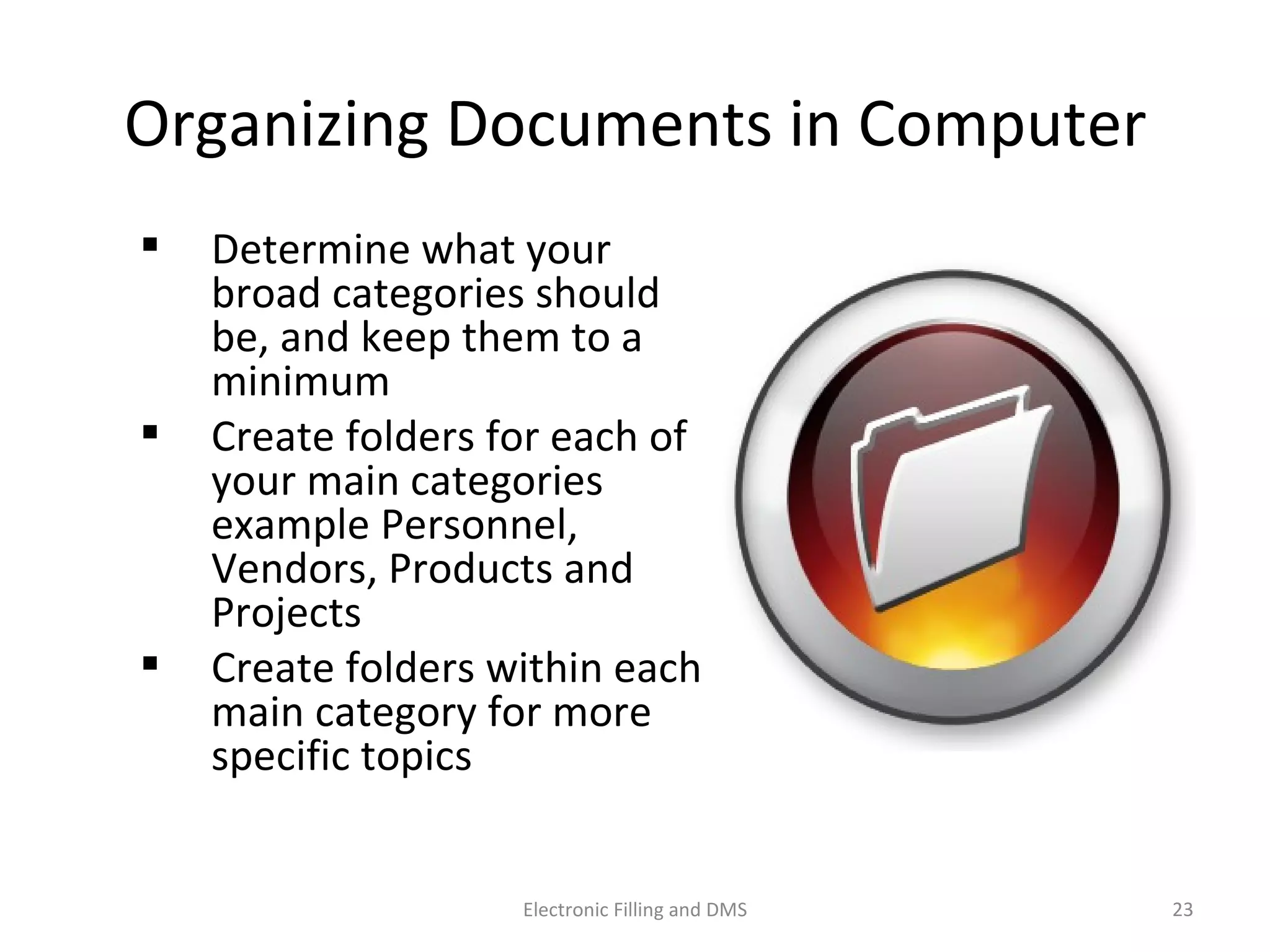 Organizing	
  Documents	
  in	
  Computer	
  
  Determine	
  what	
  your	
  
broad	
  categories	
  should	
  
be,	
  and	
  keep	
  them	
  to	
  a	
  
minimum	
  
  Create	
  folders	
  for	
  each	
  of	
  
your	
  main	
  categories	
  
example	
  Personnel,	
  
Vendors,	
  Products	
  and	
  
Projects	
  
  Create	
  folders	
  within	
  each	
  
main	
  category	
  for	
  more	
  
speciﬁc	
  topics	
  
23	
  Electronic	
  Filling	
  and	
  DMS	
  
 