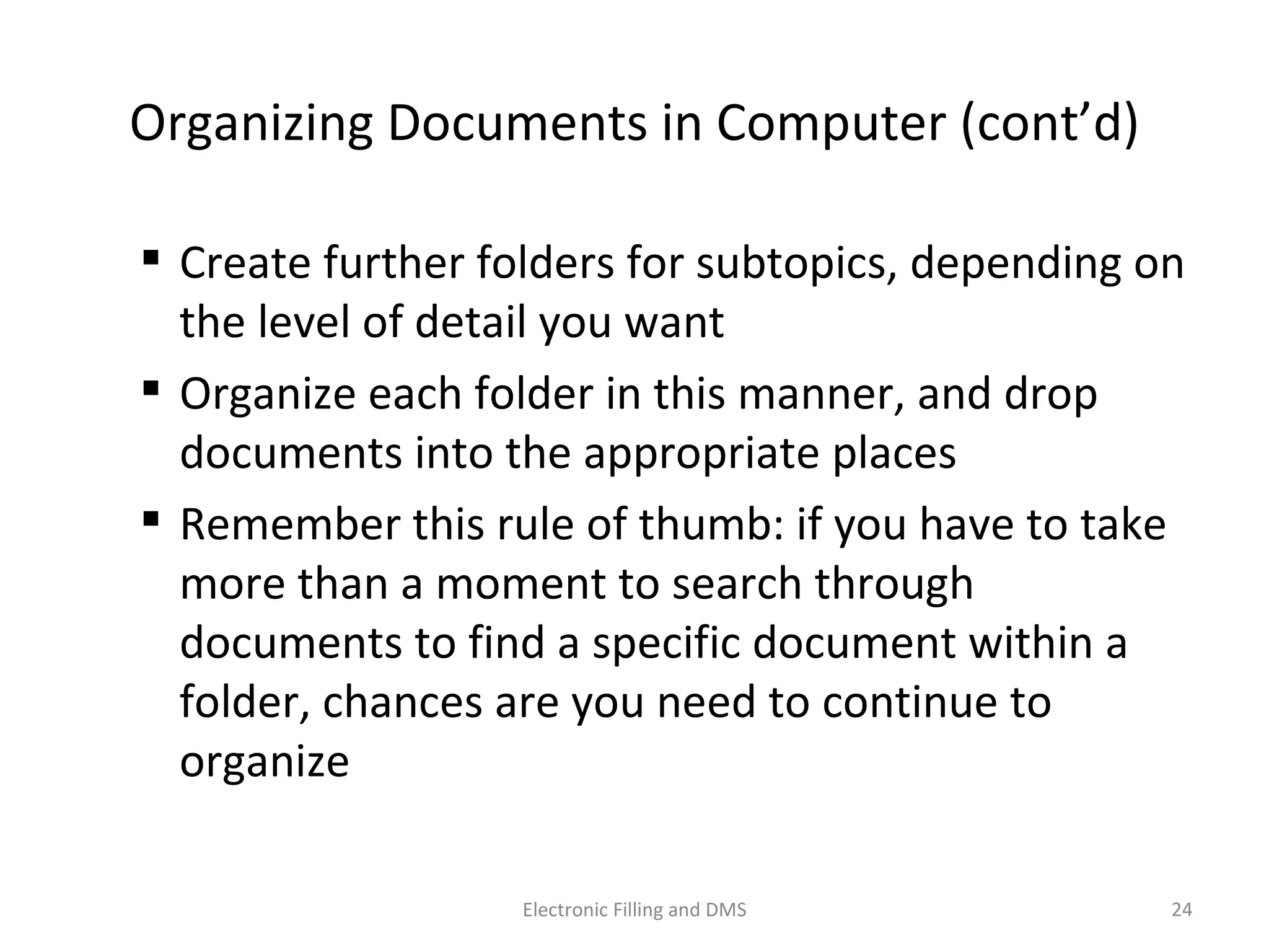 Organizing	
  Documents	
  in	
  Computer	
  (cont’d)	
  
 Create	
  further	
  folders	
  for	
  subtopics,	
  depending	
  on	
  
the	
  level	
  of	
  detail	
  you	
  want	
  
 Organize	
  each	
  folder	
  in	
  this	
  manner,	
  and	
  drop	
  
documents	
  into	
  the	
  appropriate	
  places	
  
 Remember	
  this	
  rule	
  of	
  thumb:	
  if	
  you	
  have	
  to	
  take	
  
more	
  than	
  a	
  moment	
  to	
  search	
  through	
  
documents	
  to	
  ﬁnd	
  a	
  speciﬁc	
  document	
  within	
  a	
  
folder,	
  chances	
  are	
  you	
  need	
  to	
  con9nue	
  to	
  
organize	
  
24	
  Electronic	
  Filling	
  and	
  DMS	
  
 
