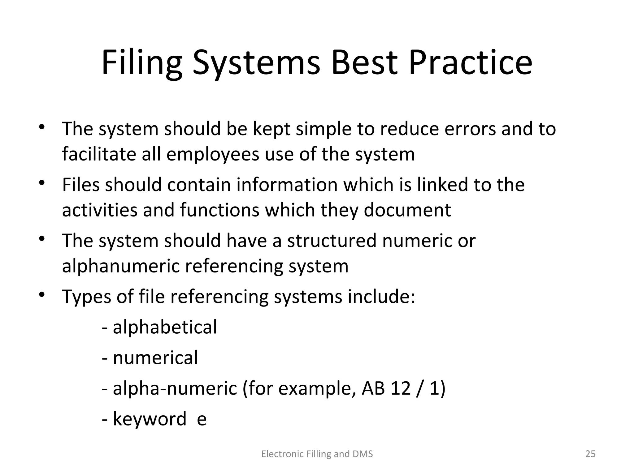 Filing	
  Systems	
  Best	
  Prac9ce	
  
•  The	
  system	
  should	
  be	
  kept	
  simple	
  to	
  reduce	
  errors	
  and	
  to	
  
facilitate	
  all	
  employees	
  use	
  of	
  the	
  system	
  	
  	
  
•  Files	
  should	
  contain	
  informa9on	
  which	
  is	
  linked	
  to	
  the	
  
ac9vi9es	
  and	
  func9ons	
  which	
  they	
  document	
  
•  The	
  system	
  should	
  have	
  a	
  structured	
  numeric	
  or	
  
alphanumeric	
  referencing	
  system	
  
•  Types	
  of	
  ﬁle	
  referencing	
  systems	
  include:	
  	
  
	
   	
   -­‐	
  alphabe9cal	
  	
  
	
   	
   -­‐	
  numerical	
  	
  
	
   	
   -­‐	
  alpha-­‐numeric	
  (for	
  example,	
  AB	
  12	
  /	
  1)	
  	
  
	
   	
   -­‐	
  keyword	
  	
   	
  
25	
  Electronic	
  Filling	
  and	
  DMS	
  
 