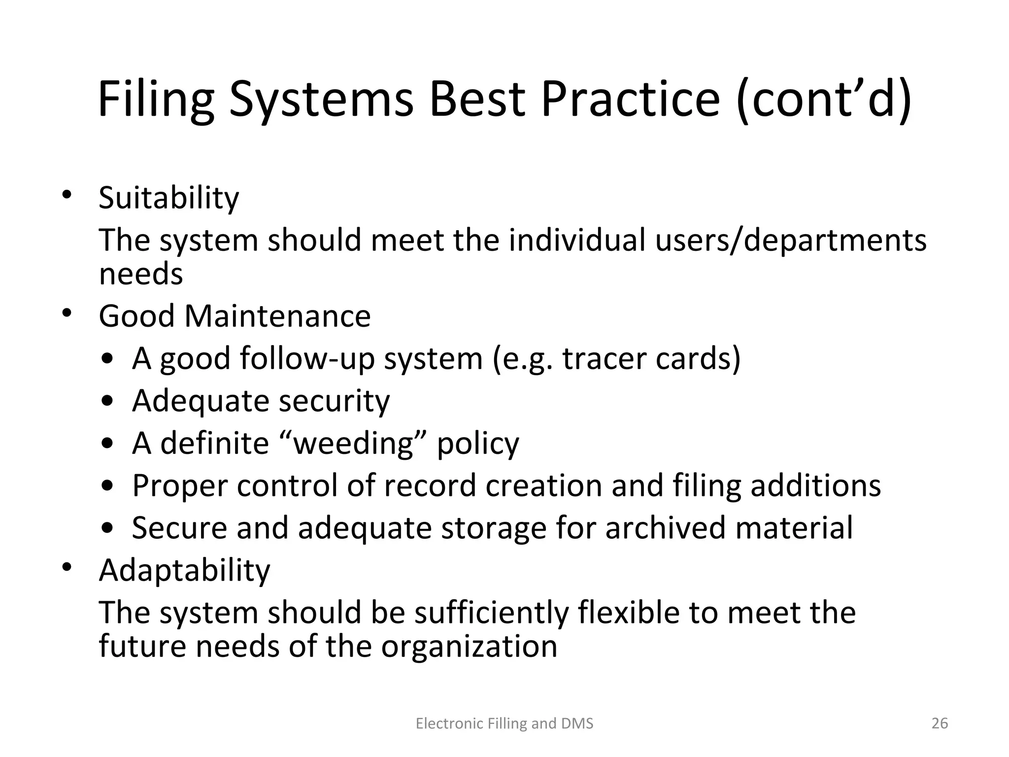 Filing	
  Systems	
  Best	
  Prac9ce	
  (cont’d)	
  
•  Suitability	
  
	
   The	
  system	
  should	
  meet	
  the	
  individual	
  users/
departments	
  needs	
  
•  Good	
  Maintenance	
  	
  
	
   •	
  	
  A	
  good	
  follow-­‐up	
  system	
  (e.g.	
  tracer	
  cards)	
  
	
   •	
  	
  Adequate	
  security	
  
	
   •	
  	
  A	
  deﬁnite	
  “weeding”	
  policy	
  
	
   •	
  	
  Proper	
  control	
  of	
  record	
  crea9on	
  and	
  ﬁling	
  addi9ons	
  	
  
	
   •	
  	
  Secure	
  and	
  adequate	
  storage	
  for	
  archived	
  material	
  
•  Adaptability	
  
	
   The	
  system	
  should	
  be	
  suﬃciently	
  ﬂexible	
  to	
  meet	
  the	
  
future	
  needs	
  of	
  the	
  organiza9on	
  
26	
  Electronic	
  Filling	
  and	
  DMS	
  
 
