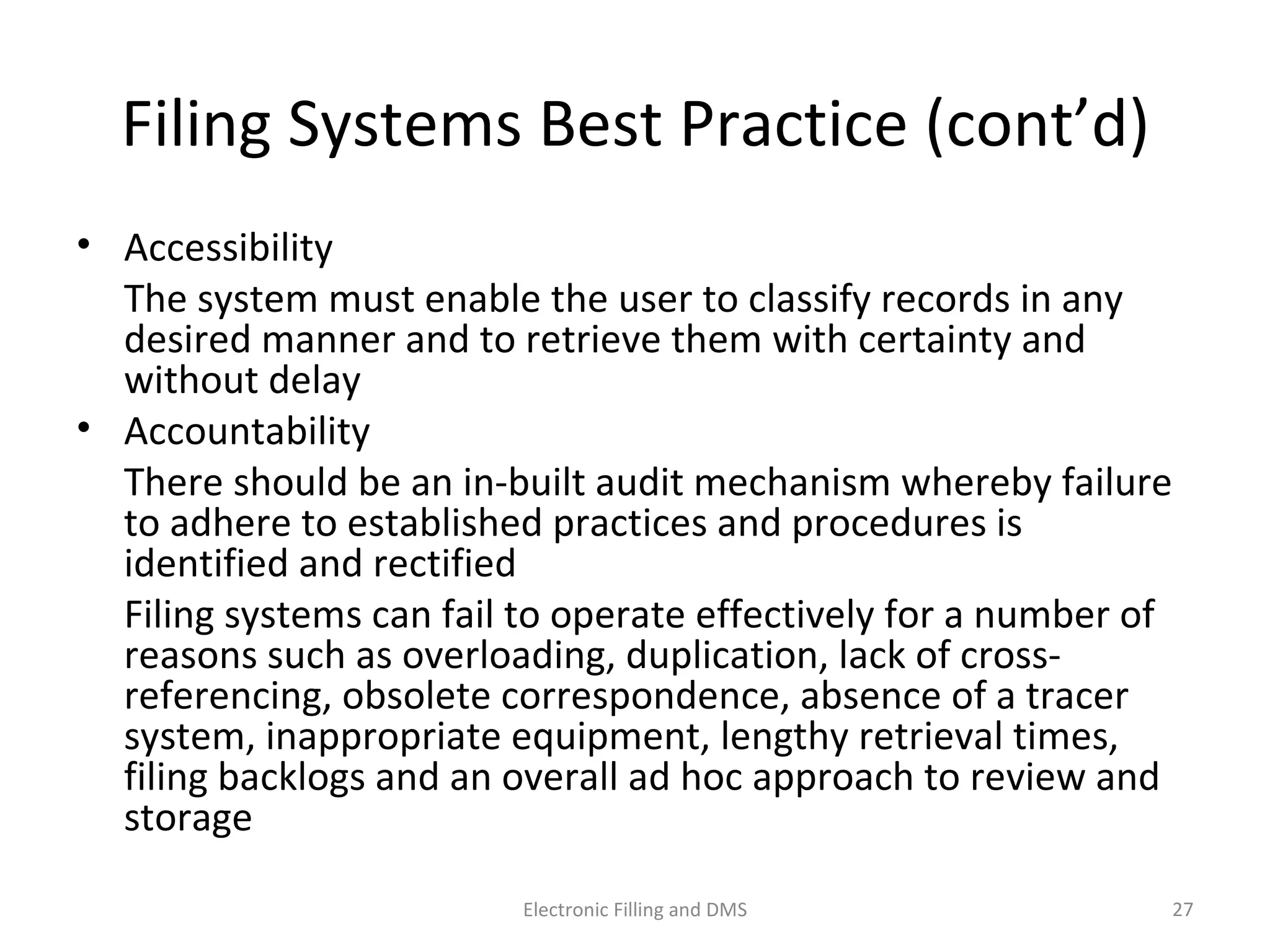 Filing	
  Systems	
  Best	
  Prac9ce	
  (cont’d)	
  
•  Accessibility	
  	
  	
  
	
   The	
  system	
  must	
  enable	
  the	
  user	
  to	
  classify	
  records	
  in	
  any	
  
desired	
  manner	
  and	
  to	
  retrieve	
  them	
  with	
  certainty	
  and	
  
without	
  delay	
  
•  Accountability	
  
	
   There	
  should	
  be	
  an	
  in-­‐built	
  audit	
  mechanism	
  whereby	
  
failure	
  to	
  adhere	
  to	
  established	
  prac9ces	
  and	
  procedures	
  is	
  
iden9ﬁed	
  and	
  rec9ﬁed	
  
	
   Filing	
  systems	
  can	
  fail	
  to	
  operate	
  eﬀec9vely	
  for	
  a	
  number	
  of	
  
reasons	
  such	
  as	
  overloading,	
  duplica9on,	
  lack	
  of	
  cross-­‐
referencing,	
  obsolete	
  correspondence,	
  absence	
  of	
  a	
  tracer	
  
system,	
  inappropriate	
  equipment,	
  lengthy	
  retrieval	
  9mes,	
  
ﬁling	
  backlogs	
  and	
  an	
  overall	
  ad	
  hoc	
  approach	
  to	
  review	
  and	
  
storage	
  
27	
  Electronic	
  Filling	
  and	
  DMS	
  
 