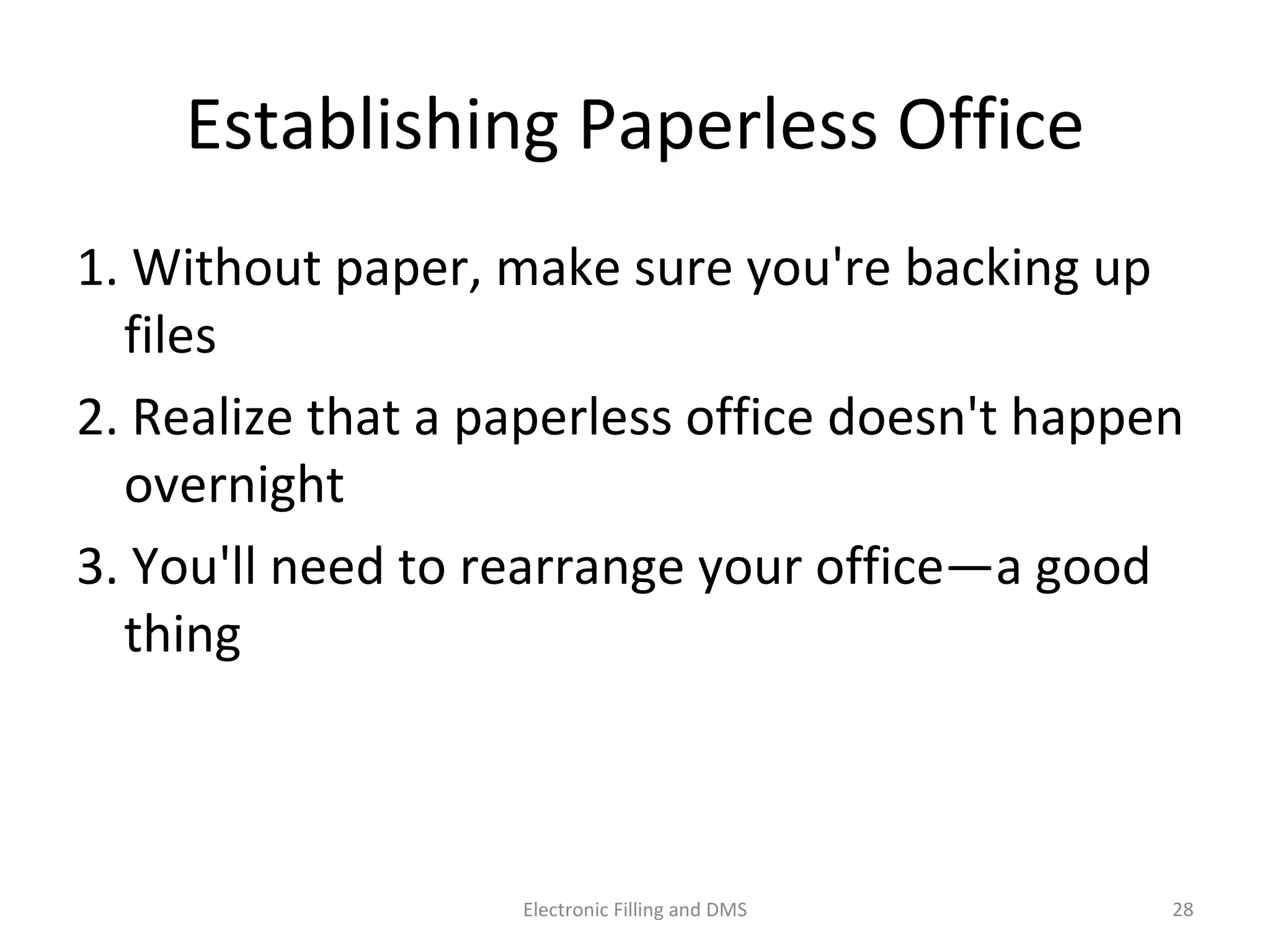 Establishing	
  Paperless	
  Oﬃce	
  
1.	
  Without	
  paper,	
  make	
  sure	
  you're	
  backing	
  up	
  
ﬁles	
  
2.	
  Realize	
  that	
  a	
  paperless	
  oﬃce	
  doesn't	
  happen	
  
overnight	
  
3.	
  You'll	
  need	
  to	
  rearrange	
  your	
  oﬃce—a	
  good	
  
thing	
  
28	
  Electronic	
  Filling	
  and	
  DMS	
  
 