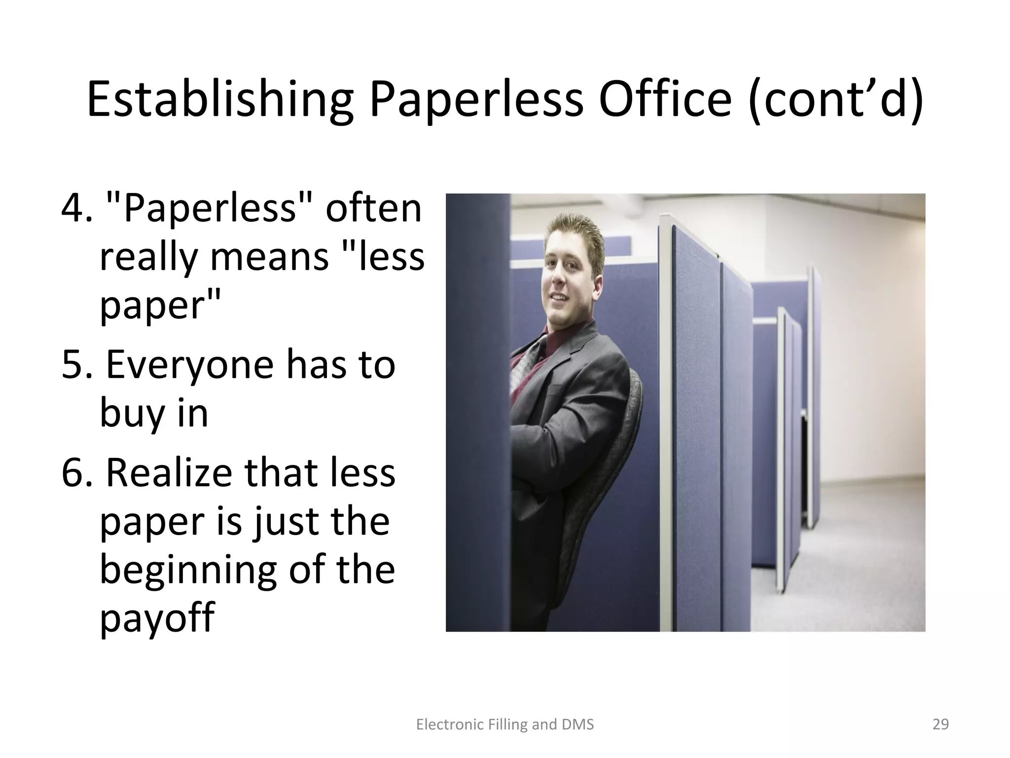 Establishing	
  Paperless	
  Oﬃce	
  (cont’d)	
  
4.	
  "Paperless"	
  o@en	
  
really	
  means	
  "less	
  
paper"	
  	
  
5.	
  Everyone	
  has	
  to	
  
buy	
  in	
  	
  
6.	
  Realize	
  that	
  less	
  
paper	
  is	
  just	
  the	
  
beginning	
  of	
  the	
  
payoﬀ	
  
29	
  Electronic	
  Filling	
  and	
  DMS	
  
 