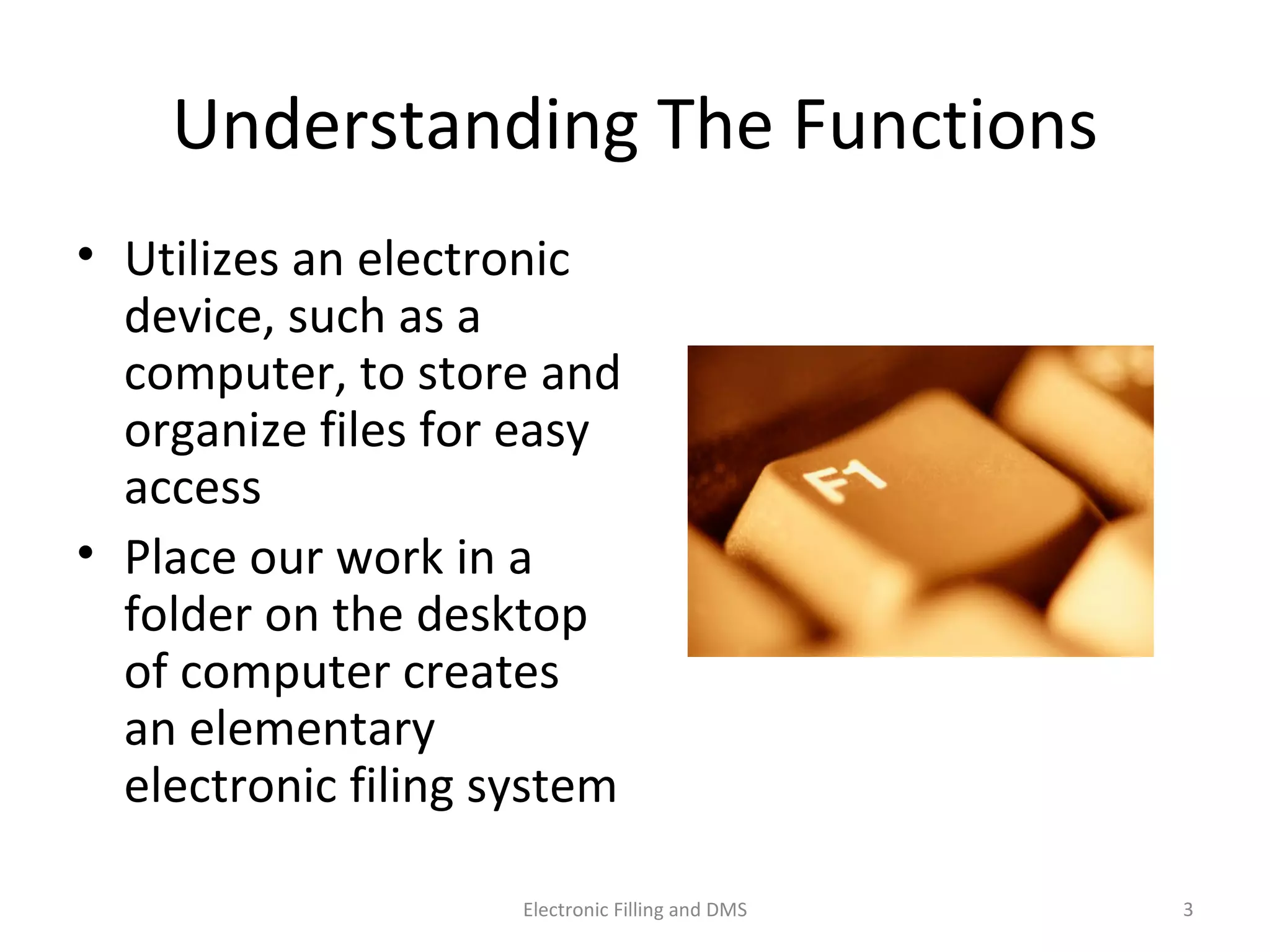 Understanding	
  The	
  Func9ons	
  
•  U9lizes	
  an	
  electronic	
  
device,	
  such	
  as	
  a	
  
computer,	
  to	
  store	
  and	
  
organize	
  ﬁles	
  for	
  easy	
  
access	
  
•  Place	
  our	
  work	
  in	
  a	
  
folder	
  on	
  the	
  desktop	
  
of	
  computer	
  creates	
  an	
  
elementary	
  electronic	
  
ﬁling	
  system	
  	
  
3	
  Electronic	
  Filling	
  and	
  DMS	
  
 