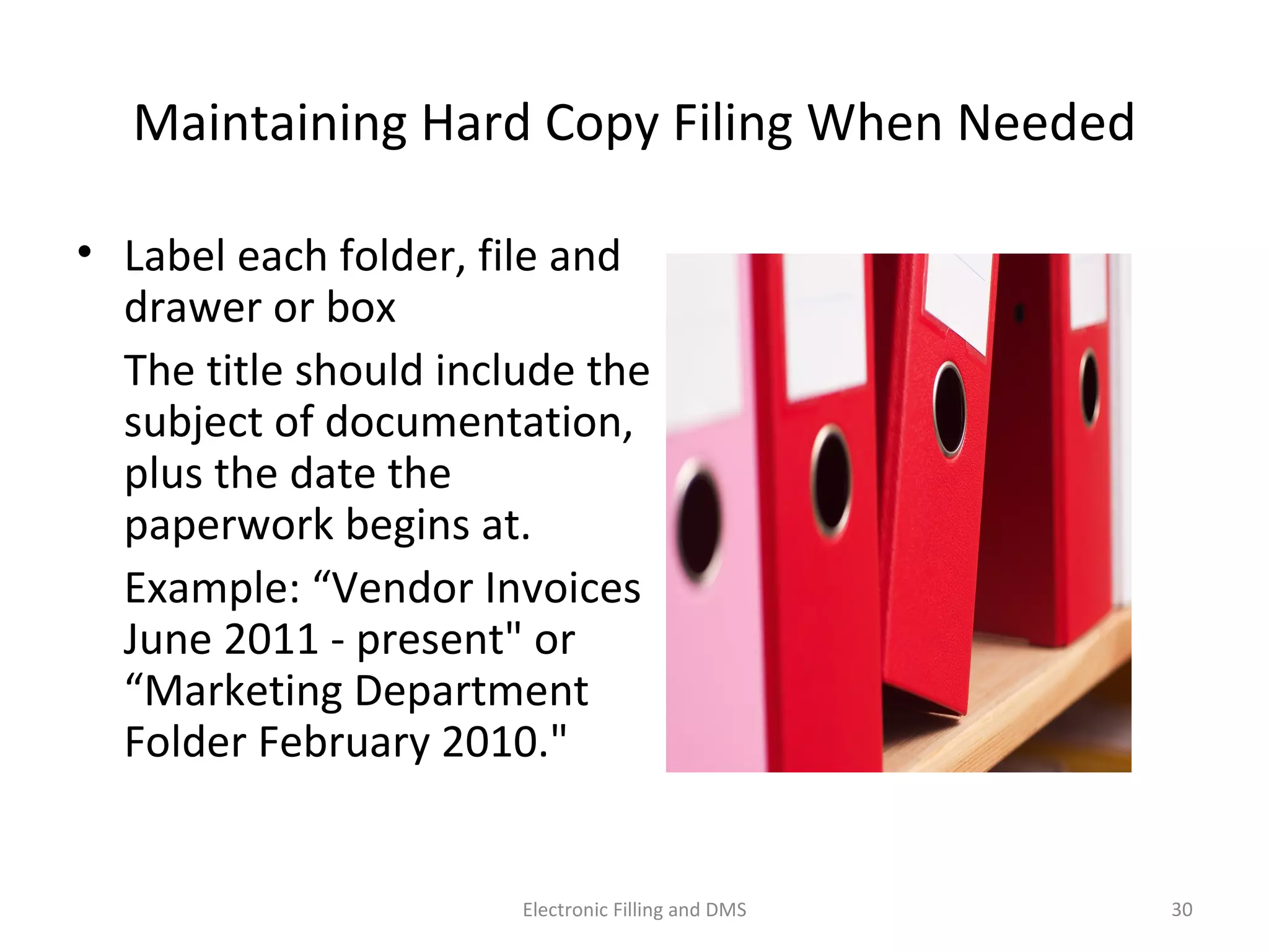 Maintaining	
  Hard	
  Copy	
  Filing	
  When	
  Needed	
  
•  Label	
  each	
  folder,	
  ﬁle	
  and	
  
drawer	
  or	
  box	
  	
  
	
   The	
  9tle	
  should	
  include	
  
the	
  subject	
  of	
  
documenta9on,	
  plus	
  the	
  
date	
  the	
  paperwork	
  begins	
  
at.	
  
	
   Example:	
  “Vendor	
  
Invoices	
  June	
  2011	
  -­‐	
  
present"	
  or	
  “Marke9ng	
  
Department	
  Folder	
  
February	
  2010."	
  
30	
  Electronic	
  Filling	
  and	
  DMS	
  
 