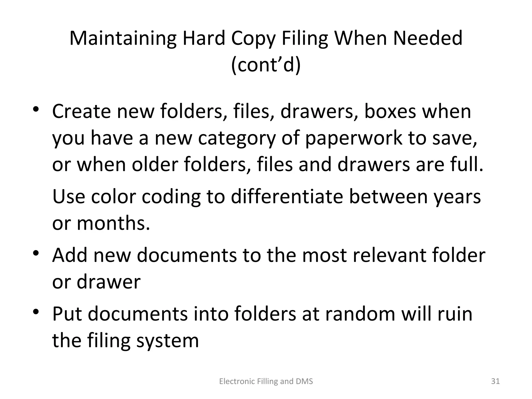 Maintaining	
  Hard	
  Copy	
  Filing	
  When	
  Needed	
  (cont’d)	
  
•  Create	
  new	
  folders,	
  ﬁles,	
  drawers,	
  boxes	
  when	
  
you	
  have	
  a	
  new	
  category	
  of	
  paperwork	
  to	
  save,	
  or	
  
when	
  older	
  folders,	
  ﬁles	
  and	
  drawers	
  are	
  full.	
  	
  
	
   Use	
  color	
  coding	
  to	
  diﬀeren9ate	
  between	
  years	
  
or	
  months.	
  
•  Add	
  new	
  documents	
  to	
  the	
  most	
  relevant	
  folder	
  
or	
  drawer	
  
•  Put	
  documents	
  into	
  folders	
  at	
  random	
  will	
  ruin	
  
the	
  ﬁling	
  system	
  
31	
  Electronic	
  Filling	
  and	
  DMS	
  
 
