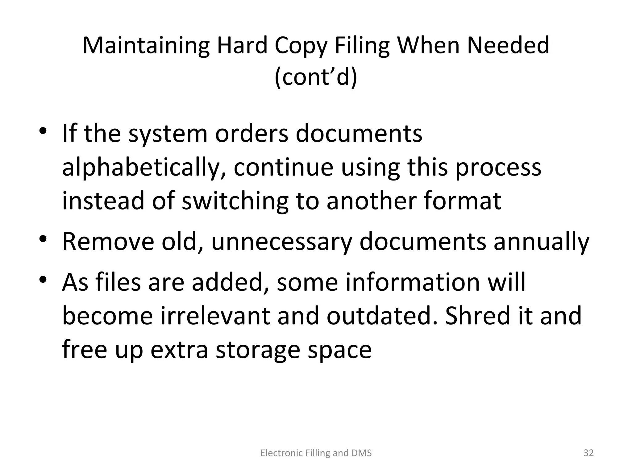 Maintaining	
  Hard	
  Copy	
  Filing	
  When	
  Needed	
  (cont’d)	
  
•  If	
  the	
  system	
  orders	
  documents	
  alphabe9cally,	
  
con9nue	
  using	
  this	
  process	
  instead	
  of	
  
switching	
  to	
  another	
  format	
  
•  Remove	
  old,	
  unnecessary	
  documents	
  annually	
  
•  As	
  ﬁles	
  are	
  added,	
  some	
  informa9on	
  will	
  
become	
  irrelevant	
  and	
  outdated.	
  Shred	
  it	
  and	
  
free	
  up	
  extra	
  storage	
  space	
  
32	
  Electronic	
  Filling	
  and	
  DMS	
  
 