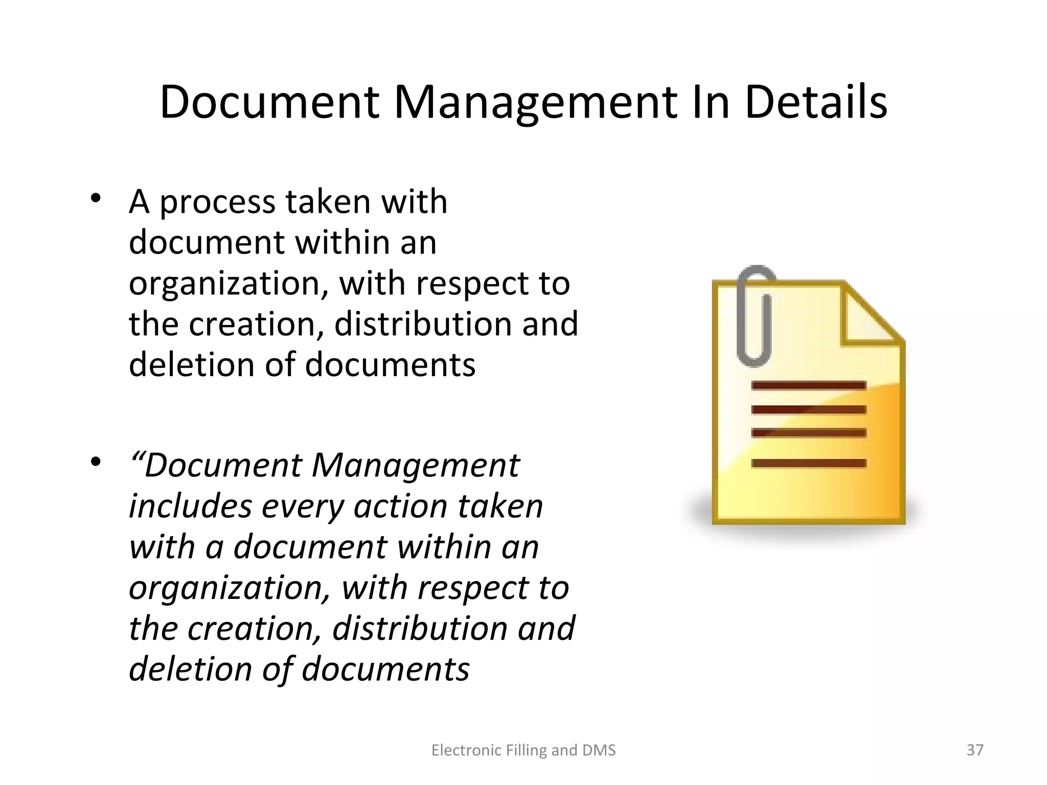 Document	
  Management	
  In	
  Details	
  
•  A	
  process	
  taken	
  with	
  
document	
  within	
  an	
  
organiza9on,	
  with	
  respect	
  to	
  
the	
  crea9on,	
  distribu9on	
  and	
  
dele9on	
  of	
  documents	
  
•  “Document	
  Management	
  
includes	
  every	
  ac;on	
  taken	
  
with	
  a	
  document	
  within	
  an	
  
organiza;on,	
  with	
  respect	
  to	
  
the	
  crea;on,	
  distribu;on	
  and	
  
dele;on	
  of	
  documents	
  	
  
37	
  Electronic	
  Filling	
  and	
  DMS	
  
 