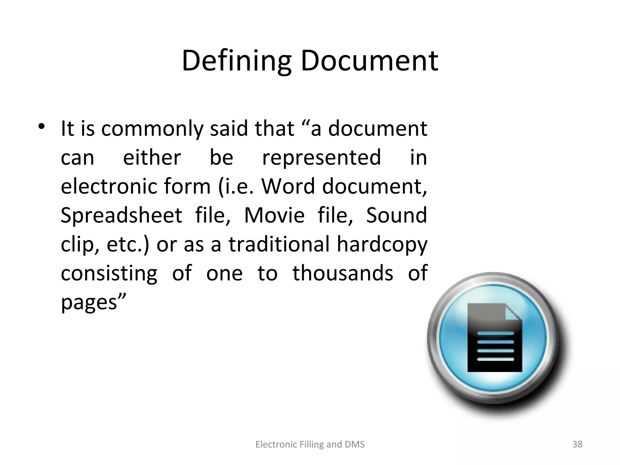 Deﬁning	
  Document	
  
•  It	
  is	
  commonly	
  said	
  that	
  “a	
  document	
  
can	
   either	
   be	
   represented	
   in	
  
electronic	
  form	
  (i.e.	
  Word	
  document,	
  
Spreadsheet	
   ﬁle,	
   Movie	
   ﬁle,	
   Sound	
  
clip,	
  etc.)	
  or	
  as	
  a	
  tradi9onal	
  hardcopy	
  
consis9ng	
   of	
   one	
   to	
   thousands	
   of	
  
pages”	
  	
  
38	
  Electronic	
  Filling	
  and	
  DMS	
  
 