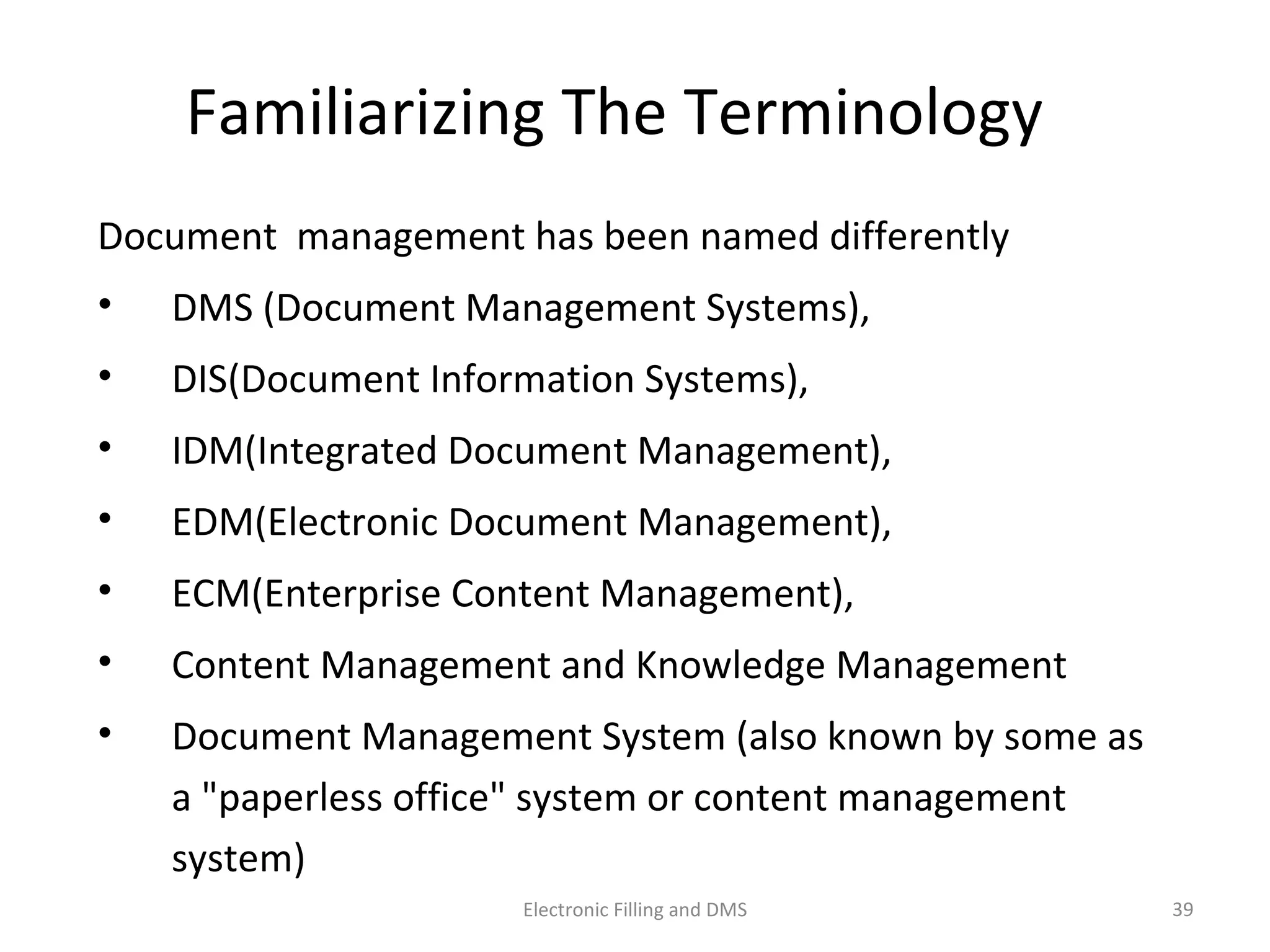 Familiarizing	
  The	
  Terminology	
  
Document	
  	
  management	
  has	
  been	
  named	
  diﬀerently	
  	
  
•  DMS	
  (Document	
  Management	
  Systems),	
  
•  DIS(Document	
  Informa9on	
  Systems),	
  
•  IDM(Integrated	
  Document	
  Management),	
  
•  EDM(Electronic	
  Document	
  Management),	
  
•  ECM(Enterprise	
  Content	
  Management),	
  	
  
•  Content	
  Management	
  and	
  Knowledge	
  Management	
  
•  Document	
  Management	
  System	
  (also	
  known	
  by	
  some	
  as	
  
a	
  "paperless	
  oﬃce"	
  system	
  or	
  content	
  management	
  
system)	
  
39	
  Electronic	
  Filling	
  and	
  DMS	
  
 
