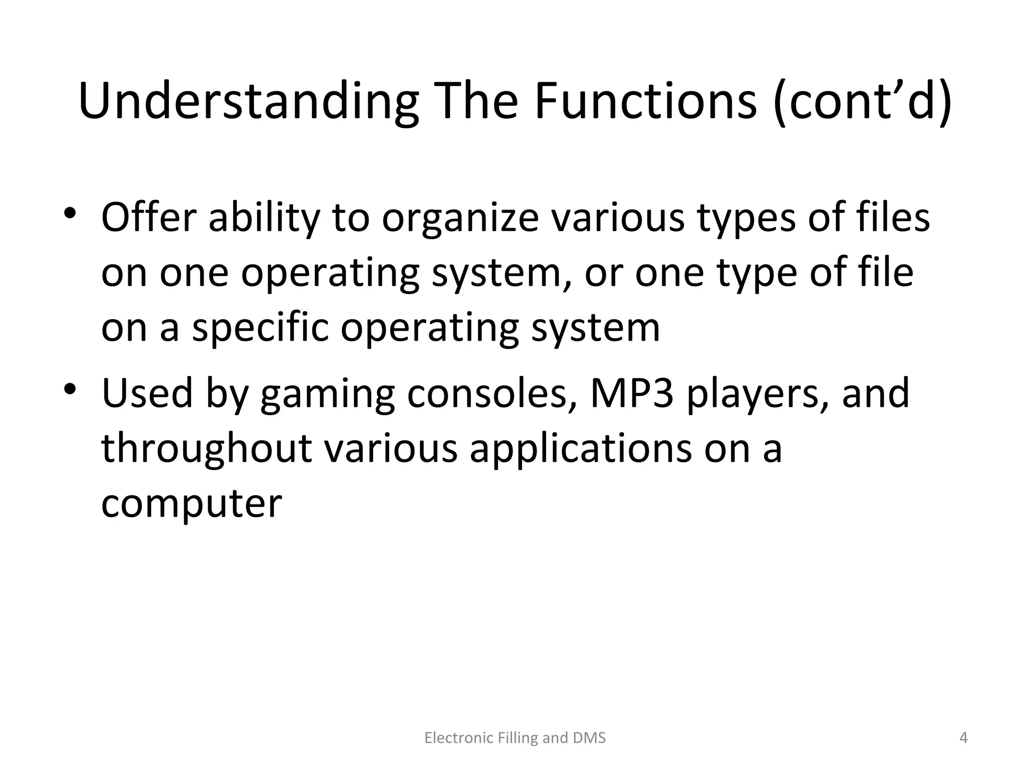 Understanding	
  The	
  Func9ons	
  (cont’d)	
  
•  Oﬀer	
  ability	
  to	
  organize	
  various	
  types	
  of	
  ﬁles	
  
on	
  one	
  opera9ng	
  system,	
  or	
  one	
  type	
  of	
  ﬁle	
  
on	
  a	
  speciﬁc	
  opera9ng	
  system	
  
•  Used	
  by	
  gaming	
  consoles,	
  MP3	
  players,	
  and	
  
throughout	
  various	
  applica9ons	
  on	
  a	
  
computer	
  
4	
  Electronic	
  Filling	
  and	
  DMS	
  
 