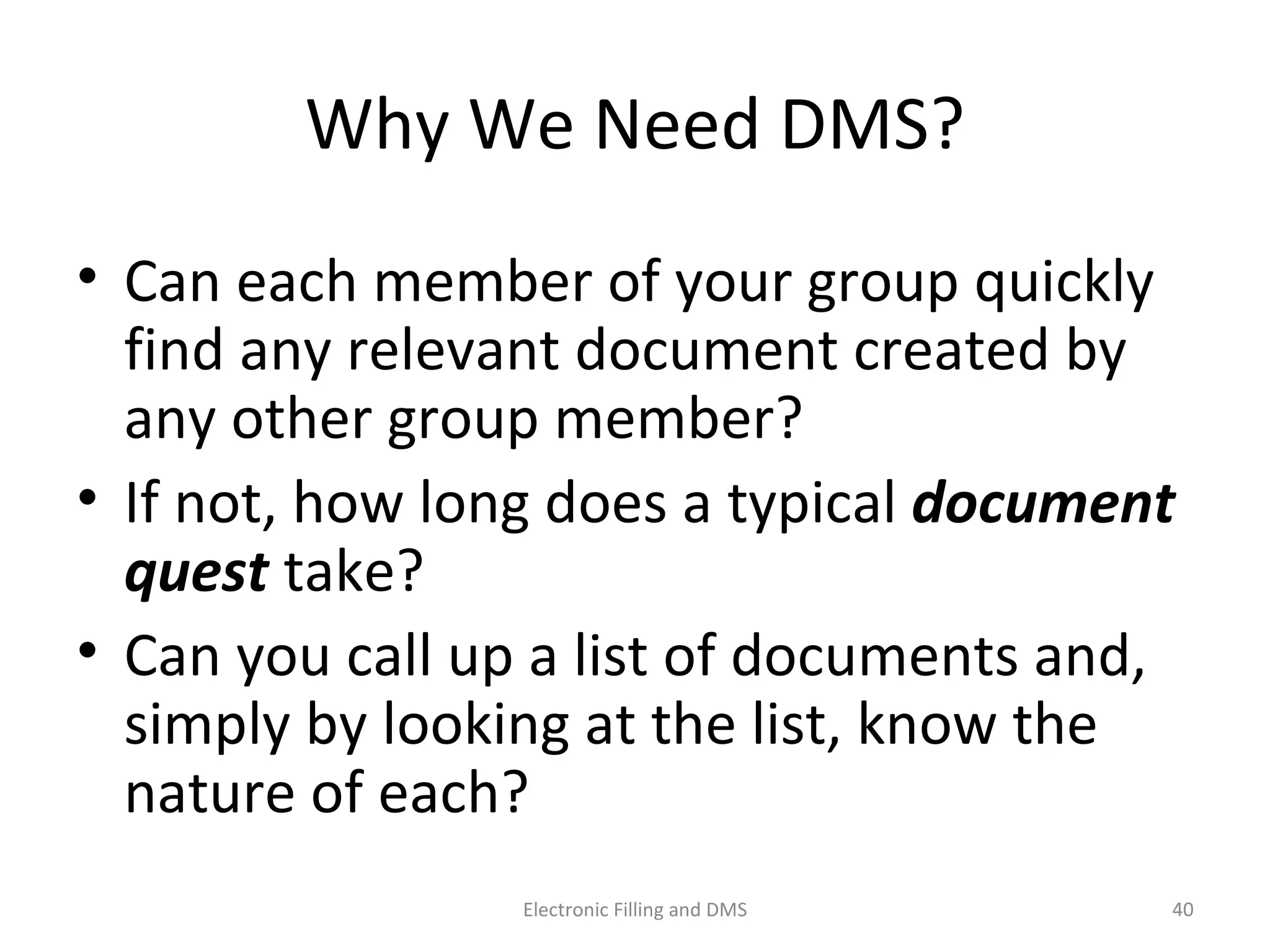 Why	
  We	
  Need	
  DMS?	
  
• Can	
  each	
  member	
  of	
  your	
  group	
  quickly	
  
ﬁnd	
  any	
  relevant	
  document	
  created	
  by	
  
any	
  other	
  group	
  member?	
  	
  
• If	
  not,	
  how	
  long	
  does	
  a	
  typical	
  document	
  
quest	
  take?	
  	
  
• Can	
  you	
  call	
  up	
  a	
  list	
  of	
  documents	
  and,	
  
simply	
  by	
  looking	
  at	
  the	
  list,	
  know	
  the	
  
nature	
  of	
  each?	
  	
  
40	
  Electronic	
  Filling	
  and	
  DMS	
  
 