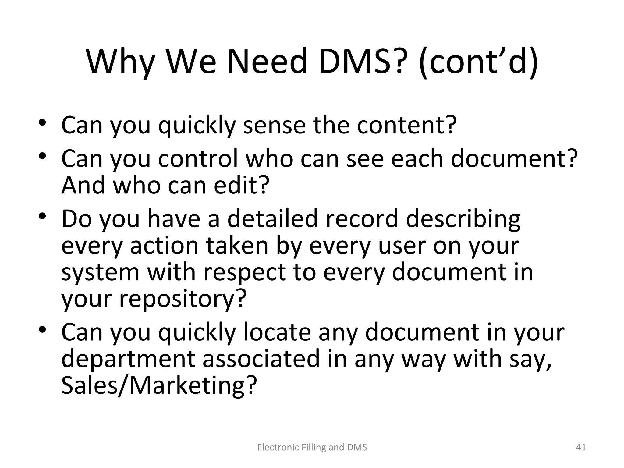 Why	
  We	
  Need	
  DMS?	
  (cont’d)	
  
•  Can	
  you	
  quickly	
  sense	
  the	
  content?	
  	
  
•  Can	
  you	
  control	
  who	
  can	
  see	
  each	
  document?	
  
And	
  who	
  can	
  edit?	
  	
  
•  Do	
  you	
  have	
  a	
  detailed	
  record	
  describing	
  every	
  
ac9on	
  taken	
  by	
  every	
  user	
  on	
  your	
  system	
  
with	
  respect	
  to	
  every	
  document	
  in	
  your	
  
repository?	
  	
  
•  Can	
  you	
  quickly	
  locate	
  any	
  document	
  in	
  your	
  
department	
  associated	
  in	
  any	
  way	
  with	
  say,	
  
Sales/Marke9ng?	
  	
  
41	
  Electronic	
  Filling	
  and	
  DMS	
  
 