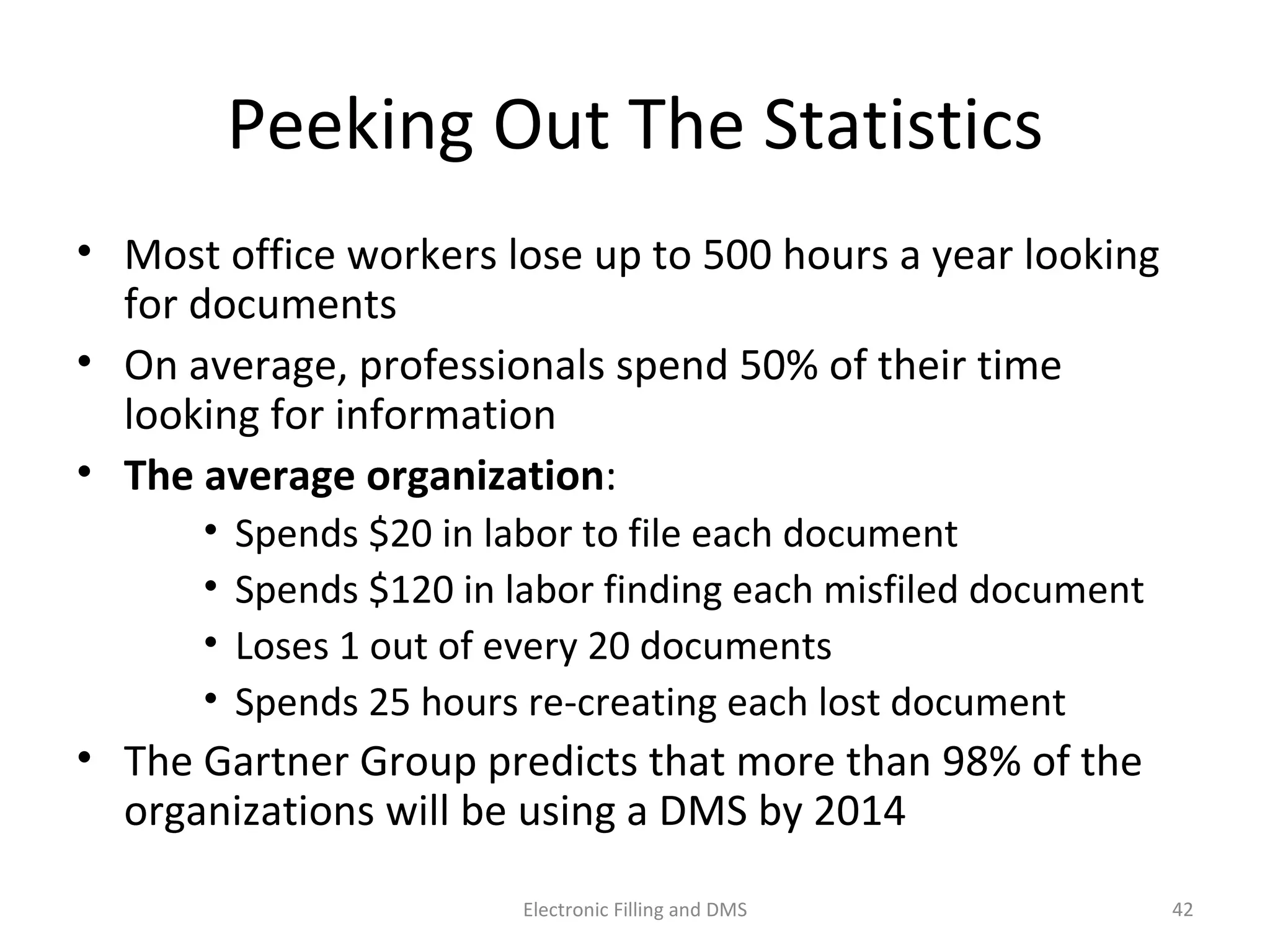 Peeking	
  Out	
  The	
  Sta9s9cs	
  
•  Most	
  oﬃce	
  workers	
  lose	
  up	
  to	
  500	
  hours	
  a	
  year	
  looking	
  
for	
  documents	
  
•  On	
  average,	
  professionals	
  spend	
  50%	
  of	
  their	
  9me	
  
looking	
  for	
  informa9on	
  
•  The	
  average	
  organiza$on:	
  
• Spends	
  $20	
  in	
  labor	
  to	
  ﬁle	
  each	
  document	
  
• Spends	
  $120	
  in	
  labor	
  ﬁnding	
  each	
  misﬁled	
  document	
  
• Loses	
  1	
  out	
  of	
  every	
  20	
  documents	
  
• Spends	
  25	
  hours	
  re-­‐crea9ng	
  each	
  lost	
  document	
  
•  The	
  Gartner	
  Group	
  predicts	
  that	
  more	
  than	
  98%	
  of	
  the	
  
organiza9ons	
  will	
  be	
  using	
  a	
  DMS	
  by	
  2014	
  
42	
  Electronic	
  Filling	
  and	
  DMS	
  
 