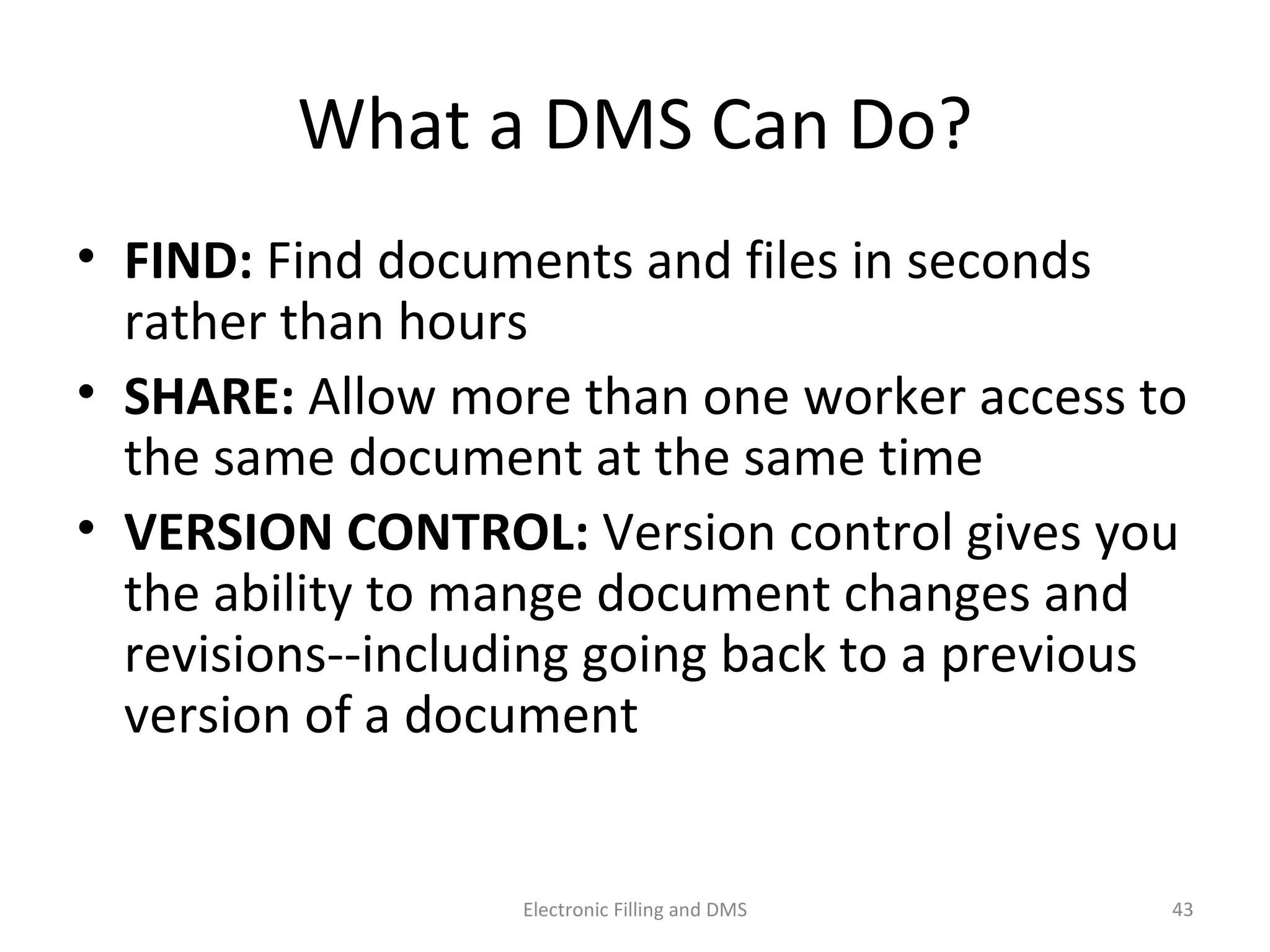 What	
  a	
  DMS	
  Can	
  Do?	
  
•  FIND:	
  Find	
  documents	
  and	
  ﬁles	
  in	
  seconds	
  
rather	
  than	
  hours	
  
•  SHARE:	
  Allow	
  more	
  than	
  one	
  worker	
  access	
  to	
  
the	
  same	
  document	
  at	
  the	
  same	
  9me	
  
•  VERSION	
  CONTROL:	
  Version	
  control	
  gives	
  you	
  
the	
  ability	
  to	
  mange	
  document	
  changes	
  and	
  
revisions-­‐-­‐including	
  going	
  back	
  to	
  a	
  previous	
  
version	
  of	
  a	
  document	
  
43	
  Electronic	
  Filling	
  and	
  DMS	
  
 