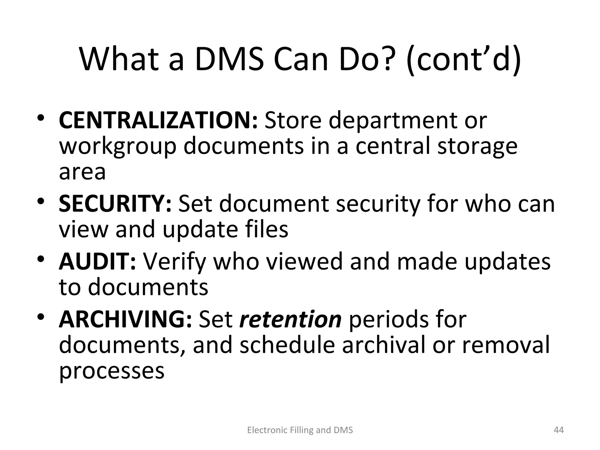 What	
  a	
  DMS	
  Can	
  Do?	
  (cont’d)	
  
•  CENTRALIZATION:	
  Store	
  department	
  or	
  
workgroup	
  documents	
  in	
  a	
  central	
  storage	
  
area	
  
•  SECURITY:	
  Set	
  document	
  security	
  for	
  who	
  can	
  
view	
  and	
  update	
  ﬁles	
  
•  AUDIT:	
  Verify	
  who	
  viewed	
  and	
  made	
  updates	
  
to	
  documents	
  
•  ARCHIVING:	
  Set	
  reten-on	
  periods	
  for	
  
documents,	
  and	
  schedule	
  archival	
  or	
  removal	
  
processes	
  
44	
  Electronic	
  Filling	
  and	
  DMS	
  
 