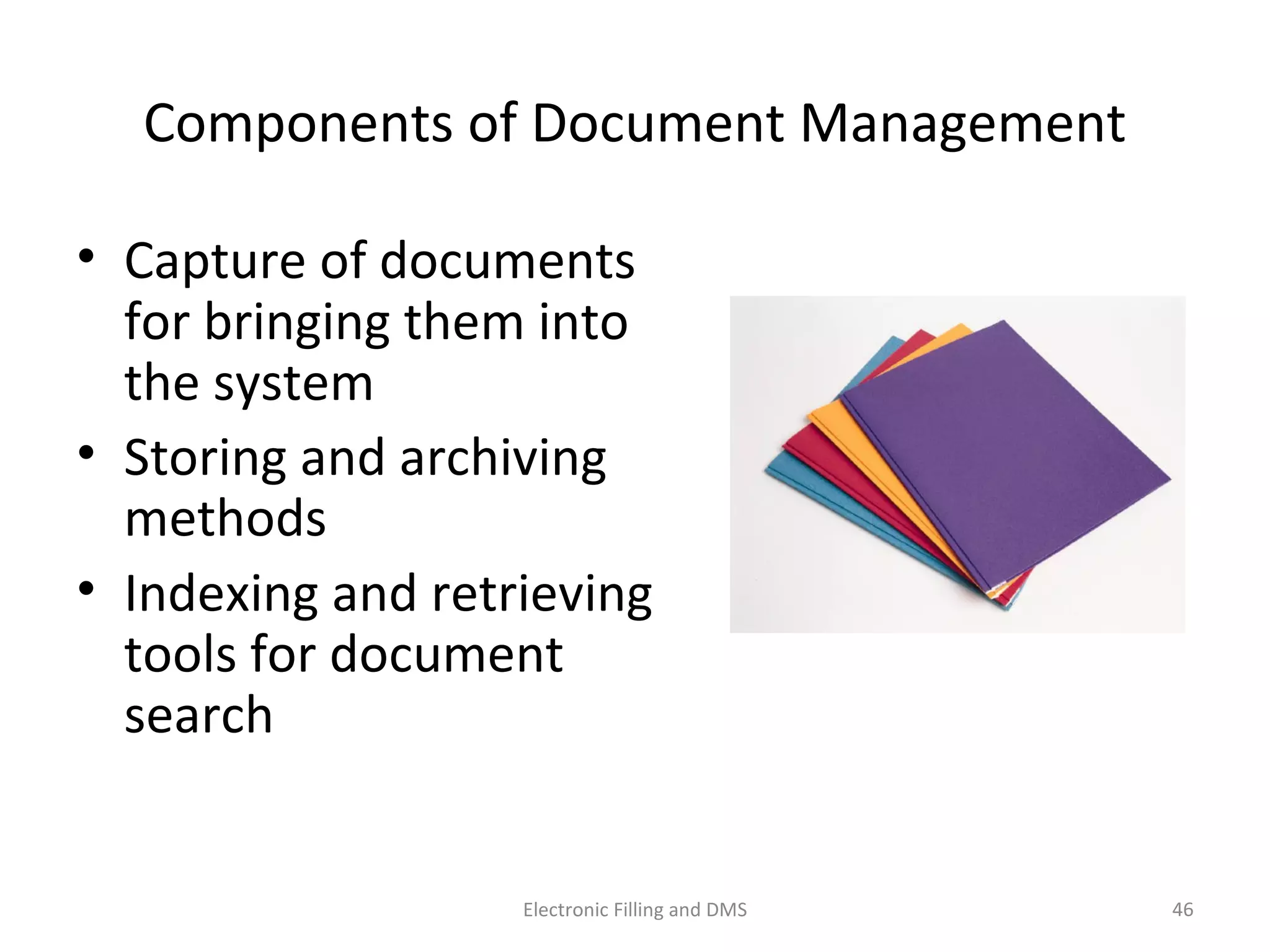 Components	
  of	
  Document	
  Management	
  
•  Capture	
  of	
  documents	
  
for	
  bringing	
  them	
  into	
  
the	
  system	
  	
  
•  Storing	
  and	
  archiving	
  
methods	
  	
  
•  Indexing	
  and	
  retrieving	
  
tools	
  for	
  document	
  
search	
  
46	
  Electronic	
  Filling	
  and	
  DMS	
  
 