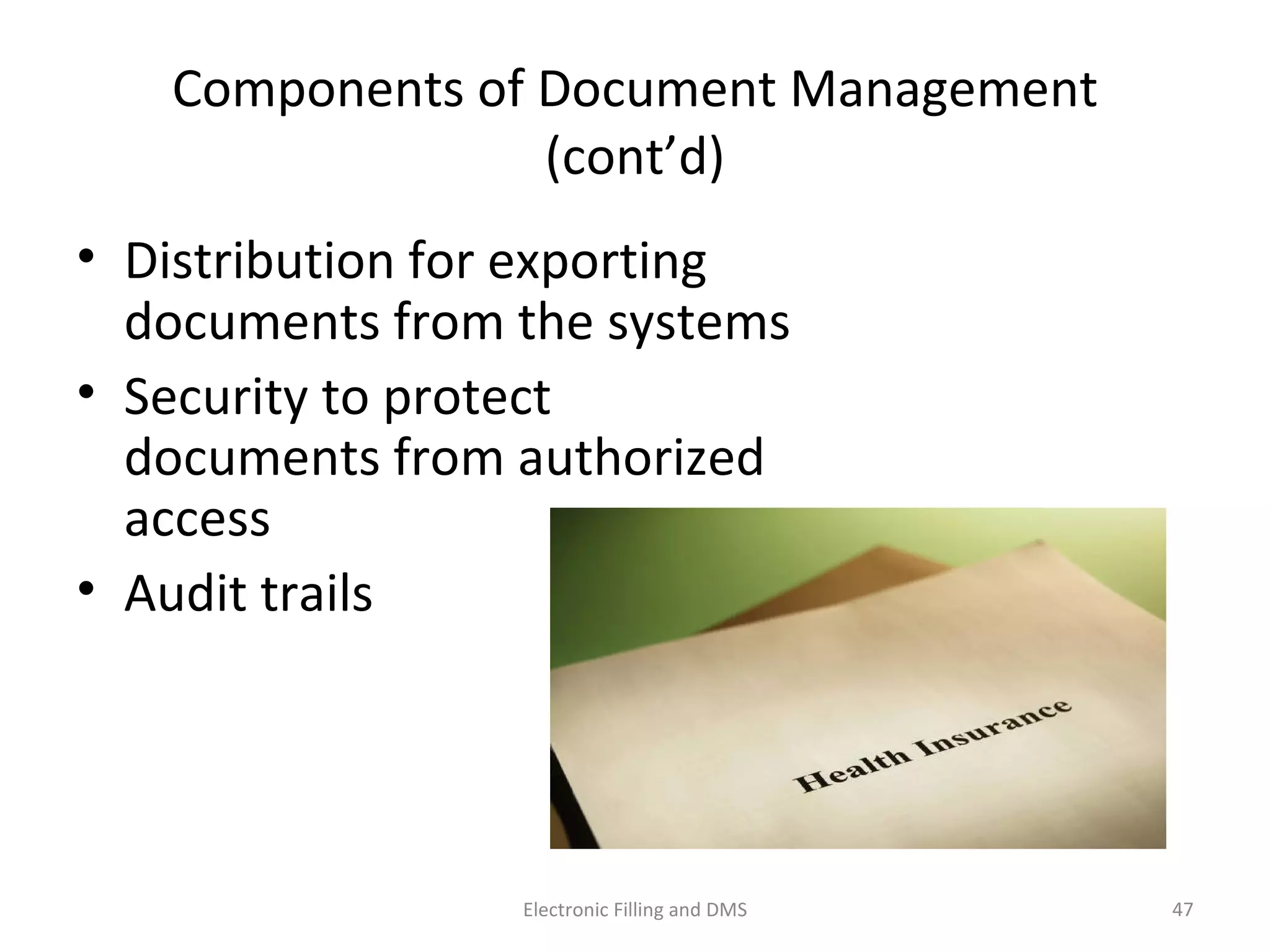 Components	
  of	
  Document	
  Management	
  (cont’d)	
  
•  Distribu9on	
  for	
  expor9ng	
  
documents	
  from	
  the	
  systems	
  
•  Security	
  to	
  protect	
  
documents	
  from	
  authorized	
  
access	
  
•  Audit	
  trails	
  	
  
47	
  Electronic	
  Filling	
  and	
  DMS	
  
 