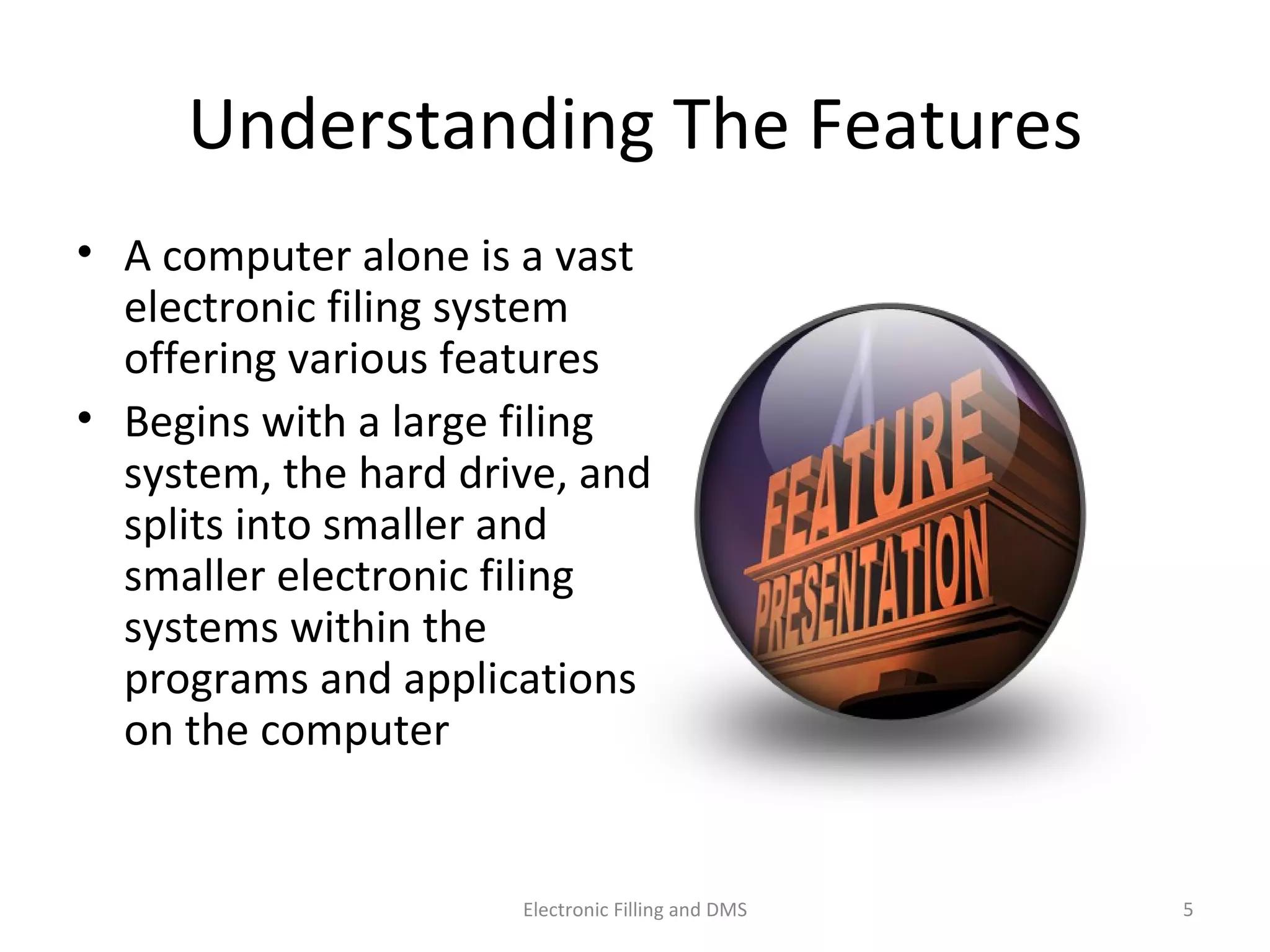 Understanding	
  The	
  Features	
  
•  A	
  computer	
  alone	
  is	
  a	
  vast	
  
electronic	
  ﬁling	
  system	
  
oﬀering	
  various	
  features	
  
•  Begins	
  with	
  a	
  large	
  ﬁling	
  
system,	
  the	
  hard	
  drive,	
  and	
  
splits	
  into	
  smaller	
  and	
  
smaller	
  electronic	
  ﬁling	
  
systems	
  within	
  the	
  
programs	
  and	
  applica9ons	
  
on	
  the	
  computer	
  
5	
  Electronic	
  Filling	
  and	
  DMS	
  
 