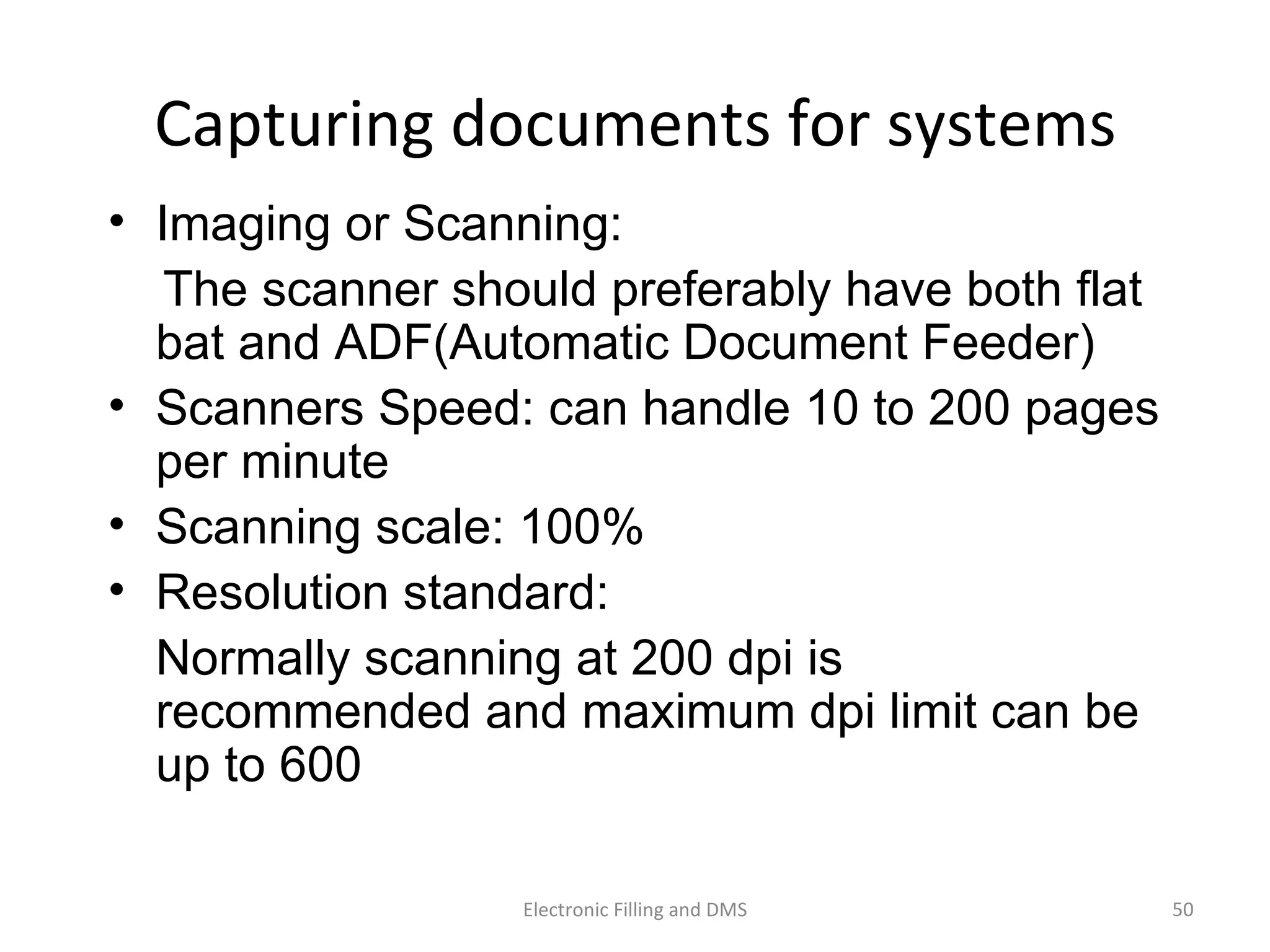 Capturing	
  documents	
  for	
  systems	
  
•  Imaging or Scanning:
The scanner should preferably have both flat
bat and ADF(Automatic Document Feeder)
•  Scanners Speed: can handle 10 to 200 pages
per minute
•  Scanning scale: 100%
•  Resolution standard:
Normally scanning at 200 dpi is
recommended and maximum dpi limit can be
up to 600
50	
  Electronic	
  Filling	
  and	
  DMS	
  
 